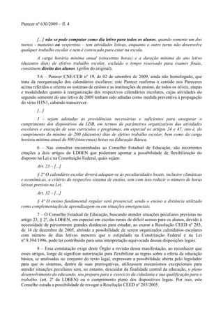 Parecer nº 630/2009 – fl. 4
[...] não se pode computar como dia letivo para todos os alunos, quando somente um dos
turnos - matutino ou vespertino – tem atividades letivas, enquanto o outro turno não desenvolve
qualquer trabalho escolar e nem é convocado para estar na escola.
A carga horária mínima anual (oitocentas horas) e a duração mínima do ano letivo
(duzentos dias) de efetivo trabalho escolar, excluído o tempo reservado para exames finais,
constituem direito dos alunos. (grifos do original).
5.6 – Parecer CNE/CEB nº 19, de 02 de setembro de 2009, ainda não homologado, que
trata da reorganização dos calendários escolares: este Parecer reafirma o contido nos Pareceres
acima referidos e orienta os sistemas de ensino e as instituições de ensino, de todos os níveis, etapas
e modalidades quanto à reorganização dos respectivos calendários escolares, cujas atividades do
segundo semestre do ano letivo de 2009 tenham sido adiadas como medida preventiva à propagação
do vírus H1N1, cabendo transcrever:
[...]
1 - sejam adotadas as providências necessárias e suficientes para assegurar o
cumprimento dos dispositivos da LDB, em termos de parâmetros organizativos das atividades
escolares e execução de seus currículos e programas, em especial os artigos 24 e 47, isto é, do
cumprimento do mínimo de 200 (duzentos) dias de efetivo trabalho escolar, bem como da carga
horária mínima anual de 800 (oitocentas) horas na Educação Básica.
6 – Nas consultas encaminhadas ao Conselho Estadual de Educação, são recorrentes
citações a dois artigos da LDBEN que poderiam apontar a possibilidade de flexibilização do
disposto na Lei e na Constituição Federal, quais sejam:
Art. 23 – [...]
§ 2º O calendário escolar deverá adequar-se às peculiaridades locais, inclusive climáticas
e econômicas, a critério do respectivo sistema de ensino, sem com isso reduzir o número de horas
letivas previsto na Lei.
Art. 32 – [...]
§ 4º O ensino fundamental regular será presencial, sendo o ensino a distância utilizado
como complementação de aprendizagem ou em situações emergenciais.
7 – O Conselho Estadual de Educação, buscando atender situações peculiares previstas no
artigo 23, § 2º, da LDBEN, em especial em escolas rurais de difícil acesso para os alunos, devido à
necessidade de percorrerem grandes distâncias para estudar, ao exarar a Resolução CEED nº 285,
de 14 de dezembro de 2005, abrindo a possibilidade de serem organizados calendários escolares
com número de dias letivos menores que o estipulado na Constituição Federal e na Lei
nº 9.394/1996, pode ter contribuído para uma interpretação equivocada dessas disposições legais.
8 – Essa constatação exige deste Órgão a revisão dessa manifestação, ao reconhecer que
esses artigos, longe de significar autorização para flexibilizar as regras sobre a oferta da educação
básica, se analisadas no conjunto do texto legal, expressam a possibilidade aberta pelo legislador
para que os sistemas, dentro de suas prerrogativas, utilizassem mecanismos excepcionais para
atender situações peculiares sem, no entanto, descuidar da finalidade central da educação, o pleno
desenvolvimento do educando, seu preparo para o exercício da cidadania e sua qualificação para o
trabalho. (art. 2º da LDBEN) ou o cumprimento pleno dos dispositivos legais. Por isso, este
Conselho estuda a possibilidade de revogar a Resolução CEED nº 285/2005.
 