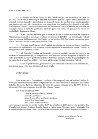 Parecer nº 630/2009 – fl. 5
9 – A situação vivida no Estado do Rio Grande do Sul, em decorrência da Gripe A
(H1N1), e as iniciativas tomadas por diferentes autoridades públicas, seja no âmbito municipal ou
estadual, mesmo alterando a normalidade no desenvolvimento do ano letivo nas escolas gaúchas
por motivo relevante, não caracterizam nem cataclisma nem modificações dramáticas da vida
cotidiana que viessem a justificar uma restrição aos direitos dos alunos de poderem ser atendidos na
educação escolar a partir dos parâmetros definidos para essa oferta, em qualquer dos níveis ou
modalidades da educação básica.
10 – Este Conselho reafirma que é dever da escola e responsabilidade da respectiva
Mantenedora desenvolver atividades escolares nos termos da LDBEN e da Constituição Federal
com, no mínimo, 800 horas anuais distribuídas em, no mínimo, 200 dias letivos, mesmo que, para
isso, o calendário escolar avance no ano civil de 2010.
11 – Com esta manifestação, este Colegiado recomenda que sejam ouvidos os conselhos
escolares e/ou equivalentes, bem como os demais segmentos da comunidade escolar, visando à
reorganização do Calendário Escolar.
12 – O Conselho Estadual de Educação orienta os estabelecimentos de ensino e as
respectivas mantenedoras que, na reorganização do Calendário Escolar, assegurem a reposição de
aulas e atividades escolares que foram suspensas de forma a atender o padrão de qualidade previsto
no inciso IX do artigo 3º da LDBEN e no inciso VII do artigo 206 da Constituição Federal.
13 – Este Colegiado salienta, para finalizar, que continuará analisando toda demanda que,
porventura, ainda venha a ser encaminhada a este Órgão.
CONCLUSÃO
Face ao exposto, a Comissão de Legislação e Normas propõe que o Conselho Estadual de
Educação responda consulta sobre o cumprimento do ano letivo nas escolas integrantes do Sistema
Estadual de Ensino diante do adiamento do início do segundo semestre letivo de 2009, devido à
Gripe A (H1N1), nos termos dos itens 10, 11 e 12 deste Parecer.
Em 08 de setembro de 2009.
Ruben Werner Goldmeyer - relator
Dorival Adair Fleck
Hilda Regina Silveira Albandes de Souza
Marisa Terezinha Stolnik
Raul Gomes de Oliveira Filho
Aprovado, por maioria, em sessão plenária de 09 de setembro de 2009, com o voto contrário dos
Conselheiros Antonio Avelange Padilha Bueno e Neiva Matos Moreno e com a abstenção dos
Conselheiros Dulce Miriam Delan, Érico Jacó Maciel Michel e Maria Eulalia Pereira Nascimento.
Cecília Maria Martins Farias
Presidente
 
