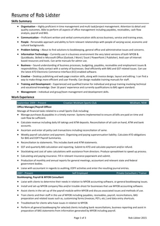 Page 1 of 3 Rob Lidster 2015
Resume of Rob Lidster
Skills Summary
 Organisation – Highly proficient in time management and multi task/project management. Attention to detail and
quality outcomes. Able to perform all aspects of office management including payables, receivables, cash flow
analysis, payroll and BAS.
 Communication – Proficient written and verbal communication skills across business, service and training areas.
 People - Personable approach and ability to form relevant relationships with people of varying social, economic and
cultural backgrounds.
 Problem Solving – About to find solutions to bookkeeping, general office and administrative issues and concerns.
 Information Technology – Currently use in a business environment the very latest versions of both MYOB &
QuickBooks. Skilled in Microsoft Office (Outlook / Word / Excel / PowerPoint / Publisher). Avid user of Internet
based resources and tools. Can write manuals for admin use.
 Business – Sound understanding of business processes, budgeting, payables, receivables and employment issues &
responsibilities. Daily contact with a variety of businesses. Deal efficiently with BAS and GST related issues. Can use
the latest ATO Electronic Commerce Interface (ECI) enabled software.
 Creative – Desktop publishing and web page creation skills, along with invoice design, layout and editing. I can find a
way to make things more efficient and user friendly. Can design readable training manuals for staff.
 Training and Development – Experienced and qualified trainer for individual and group training involving technical
and vocational knowledge. Over 16 years’ experience and currently qualifications to BAS agent standard.
 Management – Individual and group/team management and development skills.
Work Experience
September 2009 – Present Croatian Wickham Sports Club Wickham, NSW
Office Manager/Payroll Officer
Manage all financial tasks related to a small Sports Club including:
 Manage purchases & payables in a timely manner. Systems implemented to ensure all bills are paid on time and
cash flow be sufficient.
 Calculate revenue including daily till takings and ATM deposits. Reconciliation of all cash on hand, ATM and bank
accounts.
 Ascertain and enter all petty cash transactions including reconciliation of same.
 Weekly payroll calculation and payment. Organising and paying superannuation liability. Calculate ATO obligations
for BAS and EOFY Payroll Summaries.
 Reconciliation to statements. This includes bank and ATM statements.
 GST and quarterly BAS calculation and reporting. Submit to ATO and calculate payment and/or refund.
 Stocktaking and cost of sales calculations with assistance from directors. Produce spreadsheet to speed up process.
 Calculating and paying insurance. Fill in relevant insurance paperwork and submit.
 Production of monthly and annual reports for general meetings, accountant and relevant state and federal
government bodies.
 Liaise with accountant in regards to auditing, EOFY activities and enter the resulting journal entries.
2007 - Present Self Employed Private Consultant / Trainer
Bookkeeping, Payroll & MYOB Consultant
 Liaise with clients to determine their needs in relation to MYOB accounting software, or general bookkeeping issues.
 Install and set-up MYOB company files and/or trouble-shoot for businesses that use MYOB accounting software.
 Assist clients in the set-up of the payroll module within MYOB and discuss associated issues and methods of use.
 Train clients and their staff in the use of MYOB including payables, receivables, payroll, reconciliations, BAS
preparation and related issues such as, customising forms (invoices, PO’s, etc.) and data entry shortcuts.
 Troubleshoot for clients who have issues in relation to MYOB.
 Perform all general bookkeeping for selected clients including bank reconciliations, business reporting and assist in
preparation of BAS statements from information generated by MYOB including payroll.
 