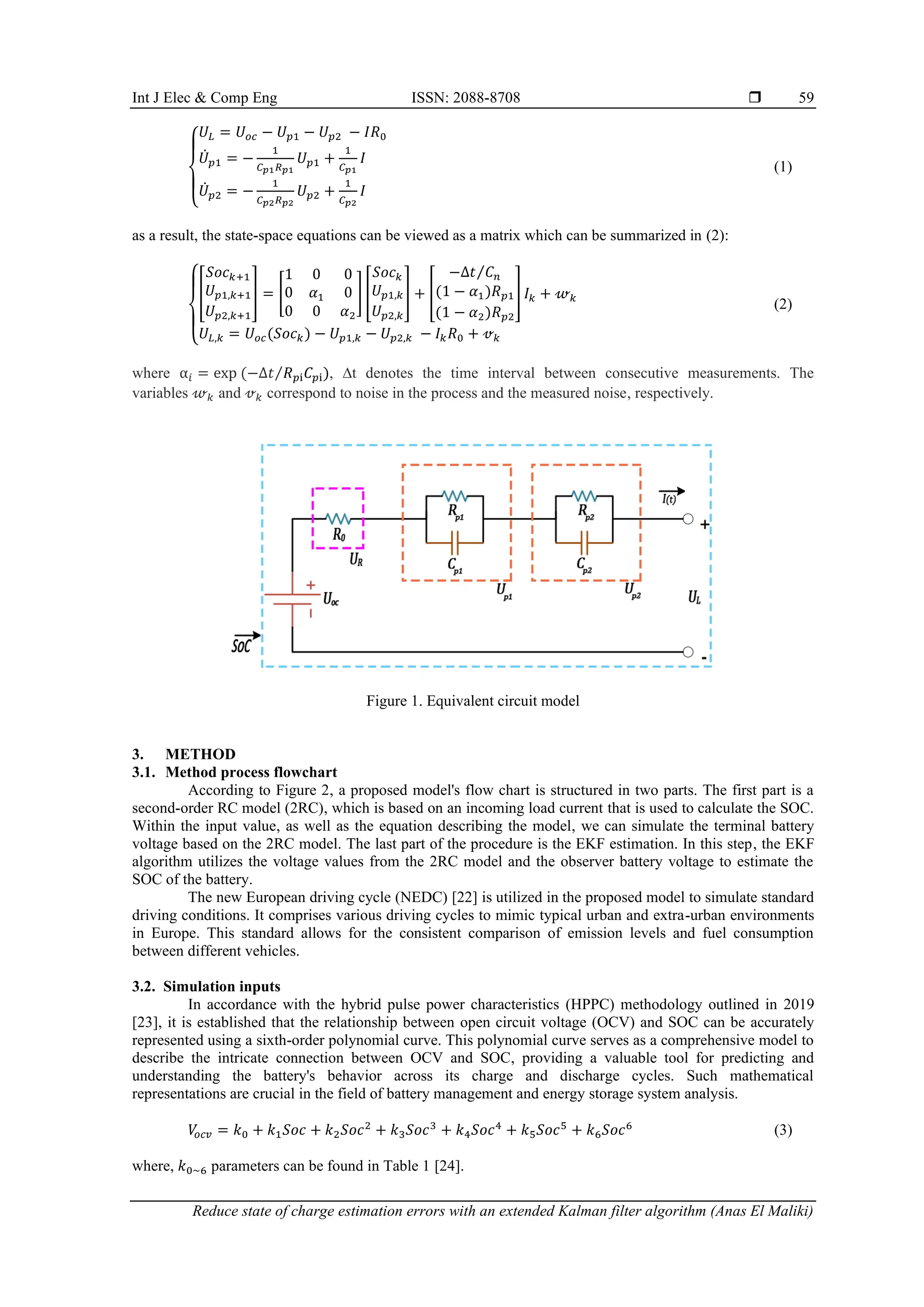 Int J Elec & Comp Eng ISSN: 2088-8708 
Reduce state of charge estimation errors with an extended Kalman filter algorithm (Anas El Maliki)
59
{
𝑈𝐿 = 𝑈𝑜𝑐 − 𝑈𝑝1 − 𝑈𝑝2 − 𝐼𝑅0
𝑈̇𝑝1 = −
1
𝐶𝑝1𝑅𝑝1
𝑈𝑝1 +
1
𝐶𝑝1
𝐼
𝑈̇𝑝2 = −
1
𝐶𝑝2𝑅𝑝2
𝑈𝑝2 +
1
𝐶𝑝2
𝐼
(1)
as a result, the state-space equations can be viewed as a matrix which can be summarized in (2):
{
[
𝑆𝑜𝑐𝑘+1
𝑈𝑝1,𝑘+1
𝑈𝑝2,𝑘+1
] = [
1 0 0
0 𝛼1 0
0 0 𝛼2
] [
𝑆𝑜𝑐𝑘
𝑈𝑝1,𝑘
𝑈𝑝2,𝑘
] + [
−Δ𝑡 𝐶𝑛
⁄
(1 − 𝛼1)𝑅𝑝1
(1 − 𝛼2)𝑅𝑝2
] 𝐼𝑘 + 𝓌𝑘
𝑈𝐿,𝑘 = 𝑈𝑜𝑐(𝑆𝑜𝑐𝑘) − 𝑈𝑝1,𝑘 − 𝑈𝑝2,𝑘 − 𝐼𝑘𝑅0 + 𝓋𝑘
(2)
where α𝑖 = exp (−∆𝑡 𝑅𝑝i𝐶𝑝i)
⁄ , ∆t denotes the time interval between consecutive measurements. The
variables 𝓌𝑘 and 𝓋𝑘 correspond to noise in the process and the measured noise, respectively.
Figure 1. Equivalent circuit model
3. METHOD
3.1. Method process flowchart
According to Figure 2, a proposed model's flow chart is structured in two parts. The first part is a
second-order RC model (2RC), which is based on an incoming load current that is used to calculate the SOC.
Within the input value, as well as the equation describing the model, we can simulate the terminal battery
voltage based on the 2RC model. The last part of the procedure is the EKF estimation. In this step, the EKF
algorithm utilizes the voltage values from the 2RC model and the observer battery voltage to estimate the
SOC of the battery.
The new European driving cycle (NEDC) [22] is utilized in the proposed model to simulate standard
driving conditions. It comprises various driving cycles to mimic typical urban and extra-urban environments
in Europe. This standard allows for the consistent comparison of emission levels and fuel consumption
between different vehicles.
3.2. Simulation inputs
In accordance with the hybrid pulse power characteristics (HPPC) methodology outlined in 2019
[23], it is established that the relationship between open circuit voltage (OCV) and SOC can be accurately
represented using a sixth-order polynomial curve. This polynomial curve serves as a comprehensive model to
describe the intricate connection between OCV and SOC, providing a valuable tool for predicting and
understanding the battery's behavior across its charge and discharge cycles. Such mathematical
representations are crucial in the field of battery management and energy storage system analysis.
𝑉
𝑜𝑐𝑣 = 𝑘0 + 𝑘1𝑆𝑜𝑐 + 𝑘2𝑆𝑜𝑐2
+ 𝑘3𝑆𝑜𝑐3
+ 𝑘4𝑆𝑜𝑐4
+ 𝑘5𝑆𝑜𝑐5
+ 𝑘6𝑆𝑜𝑐6
(3)
where, 𝑘0~6 parameters can be found in Table 1 [24].
 