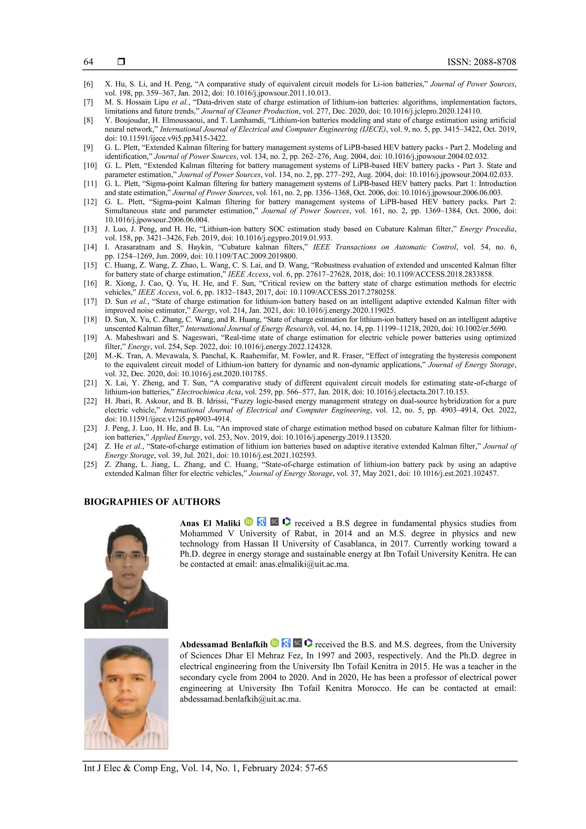  ISSN: 2088-8708
Int J Elec & Comp Eng, Vol. 14, No. 1, February 2024: 57-65
64
[6] X. Hu, S. Li, and H. Peng, “A comparative study of equivalent circuit models for Li-ion batteries,” Journal of Power Sources,
vol. 198, pp. 359–367, Jan. 2012, doi: 10.1016/j.jpowsour.2011.10.013.
[7] M. S. Hossain Lipu et al., “Data-driven state of charge estimation of lithium-ion batteries: algorithms, implementation factors,
limitations and future trends,” Journal of Cleaner Production, vol. 277, Dec. 2020, doi: 10.1016/j.jclepro.2020.124110.
[8] Y. Boujoudar, H. Elmoussaoui, and T. Lamhamdi, “Lithium-ion batteries modeling and state of charge estimation using artificial
neural network,” International Journal of Electrical and Computer Engineering (IJECE), vol. 9, no. 5, pp. 3415–3422, Oct. 2019,
doi: 10.11591/ijece.v9i5.pp3415-3422.
[9] G. L. Plett, “Extended Kalman filtering for battery management systems of LiPB-based HEV battery packs - Part 2. Modeling and
identification,” Journal of Power Sources, vol. 134, no. 2, pp. 262–276, Aug. 2004, doi: 10.1016/j.jpowsour.2004.02.032.
[10] G. L. Plett, “Extended Kalman filtering for battery management systems of LiPB-based HEV battery packs - Part 3. State and
parameter estimation,” Journal of Power Sources, vol. 134, no. 2, pp. 277–292, Aug. 2004, doi: 10.1016/j.jpowsour.2004.02.033.
[11] G. L. Plett, “Sigma-point Kalman filtering for battery management systems of LiPB-based HEV battery packs. Part 1: Introduction
and state estimation,” Journal of Power Sources, vol. 161, no. 2, pp. 1356–1368, Oct. 2006, doi: 10.1016/j.jpowsour.2006.06.003.
[12] G. L. Plett, “Sigma-point Kalman filtering for battery management systems of LiPB-based HEV battery packs. Part 2:
Simultaneous state and parameter estimation,” Journal of Power Sources, vol. 161, no. 2, pp. 1369–1384, Oct. 2006, doi:
10.1016/j.jpowsour.2006.06.004.
[13] J. Luo, J. Peng, and H. He, “Lithium-ion battery SOC estimation study based on Cubature Kalman filter,” Energy Procedia,
vol. 158, pp. 3421–3426, Feb. 2019, doi: 10.1016/j.egypro.2019.01.933.
[14] I. Arasaratnam and S. Haykin, “Cubature kalman filters,” IEEE Transactions on Automatic Control, vol. 54, no. 6,
pp. 1254–1269, Jun. 2009, doi: 10.1109/TAC.2009.2019800.
[15] C. Huang, Z. Wang, Z. Zhao, L. Wang, C. S. Lai, and D. Wang, “Robustness evaluation of extended and unscented Kalman filter
for battery state of charge estimation,” IEEE Access, vol. 6, pp. 27617–27628, 2018, doi: 10.1109/ACCESS.2018.2833858.
[16] R. Xiong, J. Cao, Q. Yu, H. He, and F. Sun, “Critical review on the battery state of charge estimation methods for electric
vehicles,” IEEE Access, vol. 6, pp. 1832–1843, 2017, doi: 10.1109/ACCESS.2017.2780258.
[17] D. Sun et al., “State of charge estimation for lithium-ion battery based on an intelligent adaptive extended Kalman filter with
improved noise estimator,” Energy, vol. 214, Jan. 2021, doi: 10.1016/j.energy.2020.119025.
[18] D. Sun, X. Yu, C. Zhang, C. Wang, and R. Huang, “State of charge estimation for lithium-ion battery based on an intelligent adaptive
unscented Kalman filter,” International Journal of Energy Research, vol. 44, no. 14, pp. 11199–11218, 2020, doi: 10.1002/er.5690.
[19] A. Maheshwari and S. Nageswari, “Real-time state of charge estimation for electric vehicle power batteries using optimized
filter,” Energy, vol. 254, Sep. 2022, doi: 10.1016/j.energy.2022.124328.
[20] M.-K. Tran, A. Mevawala, S. Panchal, K. Raahemifar, M. Fowler, and R. Fraser, “Effect of integrating the hysteresis component
to the equivalent circuit model of Lithium-ion battery for dynamic and non-dynamic applications,” Journal of Energy Storage,
vol. 32, Dec. 2020, doi: 10.1016/j.est.2020.101785.
[21] X. Lai, Y. Zheng, and T. Sun, “A comparative study of different equivalent circuit models for estimating state-of-charge of
lithium-ion batteries,” Electrochimica Acta, vol. 259, pp. 566–577, Jan. 2018, doi: 10.1016/j.electacta.2017.10.153.
[22] H. Jbari, R. Askour, and B. B. Idrissi, “Fuzzy logic-based energy management strategy on dual-source hybridization for a pure
electric vehicle,” International Journal of Electrical and Computer Engineering, vol. 12, no. 5, pp. 4903–4914, Oct. 2022,
doi: 10.11591/ijece.v12i5.pp4903-4914.
[23] J. Peng, J. Luo, H. He, and B. Lu, “An improved state of charge estimation method based on cubature Kalman filter for lithium-
ion batteries,” Applied Energy, vol. 253, Nov. 2019, doi: 10.1016/j.apenergy.2019.113520.
[24] Z. He et al., “State-of-charge estimation of lithium ion batteries based on adaptive iterative extended Kalman filter,” Journal of
Energy Storage, vol. 39, Jul. 2021, doi: 10.1016/j.est.2021.102593.
[25] Z. Zhang, L. Jiang, L. Zhang, and C. Huang, “State-of-charge estimation of lithium-ion battery pack by using an adaptive
extended Kalman filter for electric vehicles,” Journal of Energy Storage, vol. 37, May 2021, doi: 10.1016/j.est.2021.102457.
BIOGRAPHIES OF AUTHORS
Anas El Maliki received a B.S degree in fundamental physics studies from
Mohammed V University of Rabat, in 2014 and an M.S. degree in physics and new
technology from Hassan II University of Casablanca, in 2017. Currently working toward a
Ph.D. degree in energy storage and sustainable energy at Ibn Tofail University Kenitra. He can
be contacted at email: anas.elmaliki@uit.ac.ma.
Abdessamad Benlafkih received the B.S. and M.S. degrees, from the University
of Sciences Dhar El Mehraz Fez, In 1997 and 2003, respectively. And the Ph.D. degree in
electrical engineering from the University Ibn Tofail Kenitra in 2015. He was a teacher in the
secondary cycle from 2004 to 2020. And in 2020, He has been a professor of electrical power
engineering at University Ibn Tofail Kenitra Morocco. He can be contacted at email:
abdessamad.benlafkih@uit.ac.ma.
 