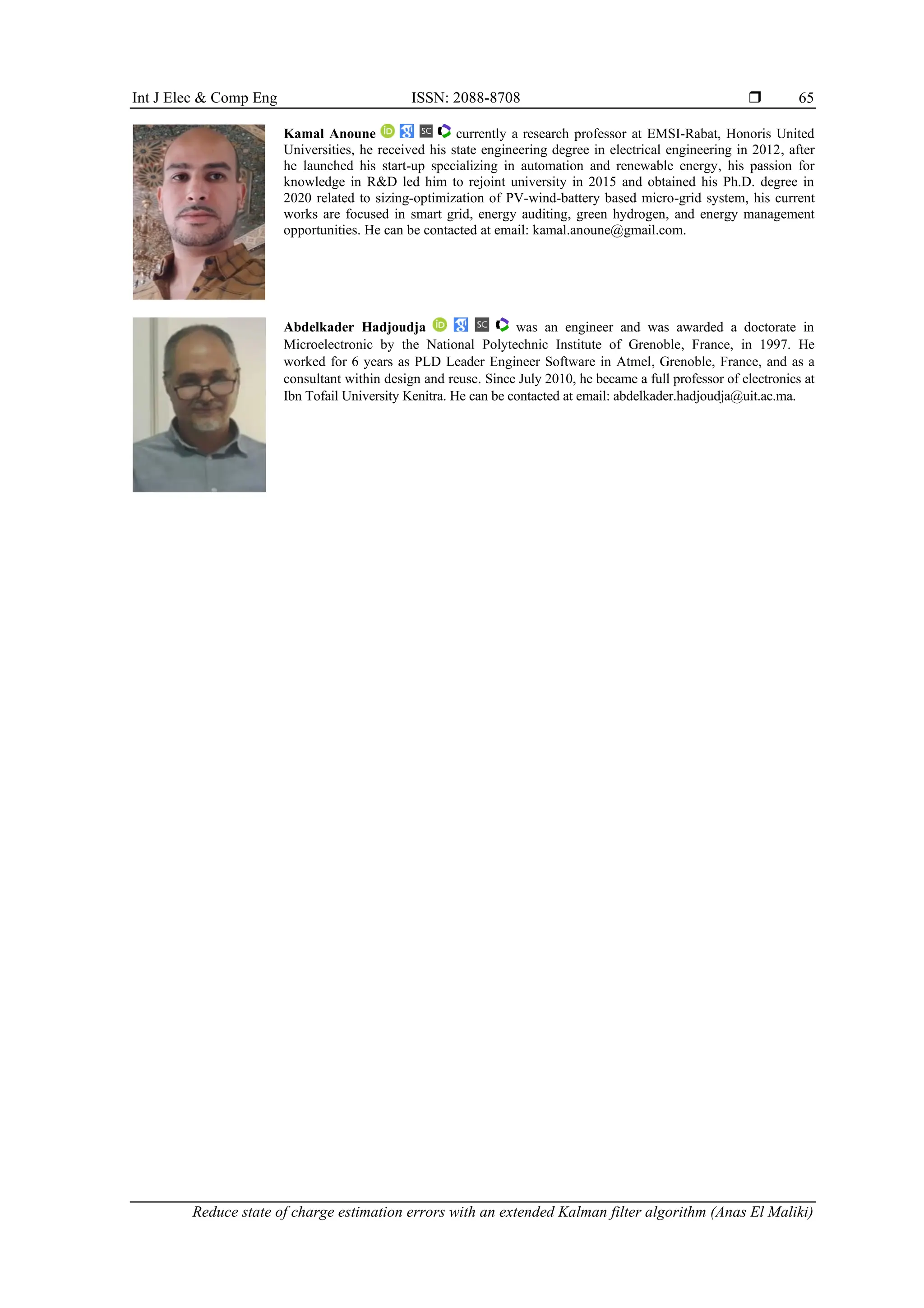 Int J Elec & Comp Eng ISSN: 2088-8708 
Reduce state of charge estimation errors with an extended Kalman filter algorithm (Anas El Maliki)
65
Kamal Anoune currently a research professor at EMSI-Rabat, Honoris United
Universities, he received his state engineering degree in electrical engineering in 2012, after
he launched his start-up specializing in automation and renewable energy, his passion for
knowledge in R&D led him to rejoint university in 2015 and obtained his Ph.D. degree in
2020 related to sizing-optimization of PV-wind-battery based micro-grid system, his current
works are focused in smart grid, energy auditing, green hydrogen, and energy management
opportunities. He can be contacted at email: kamal.anoune@gmail.com.
Abdelkader Hadjoudja was an engineer and was awarded a doctorate in
Microelectronic by the National Polytechnic Institute of Grenoble, France, in 1997. He
worked for 6 years as PLD Leader Engineer Software in Atmel, Grenoble, France, and as a
consultant within design and reuse. Since July 2010, he became a full professor of electronics at
Ibn Tofail University Kenitra. He can be contacted at email: abdelkader.hadjoudja@uit.ac.ma.
 