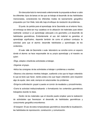 Sin descuidar todo lo mencionado anteriormente la propuesta es llevar a cabo
los diferentes tipos de tareas en las que se trabaje el desarrollo de las habilidades
mencionadas, considerando los diferentes niveles de razonamiento geográfico
propuestos por Van Hiele, todo ello bajo el enfoque de resolución de problemas.
El punto de partida para el aprendizaje de la Geometría es el entorno fisico,
sin embargo se debe ser muy cauteloso en la utilización de materiales pues deben
realmente conducir a un aprendizaje adecuado a la geometría y al desarrollo de
habilidades geométricas. Evidentemente el uso del material no garantiza el
aprendizaje significativo, depende también de como el profesor conduzca la
actividad para que el alumno desarrolle habilidades y aprendizajes de los
contenidos.
El aula- talle de Geometría o aula- laboratorio se concibe como un espacio
donde el alumno se hace responsable de su propio aprendizaje y el maestro es
quien:
-Elige, adapta o diseña las actividades a trabajar.
-Organiza al grupo.
-Indica las consignas de las actividades a trabajar o problemas a resolver.
-Observa a los alumnos mientras trabajan, auxiliando a los que no hayan entendido
lo que se tiene que hacer, dando pistas a los que hayan entendido pero requieren
algo de ayuda; claro está, siempre sin solucionarles los problemas
-Dirige la confrontación grupal o puesta en común de resultados y procedimientos.
-Cierra la actividad institucionalizando o formalizando los contenidos geométricos
trabajados durante la clase.
Dentro de los materiales que el docente puede emplear para la realización
de actividades que favorezcan el desarrollo de habilidades geométricas y
conocimiento geográfico encontramos:
-El tangram: El uso de estos rompecabezas geométricos desarrolla la visualización,
las habilidades de reproducción, construcción y comunicación.
 