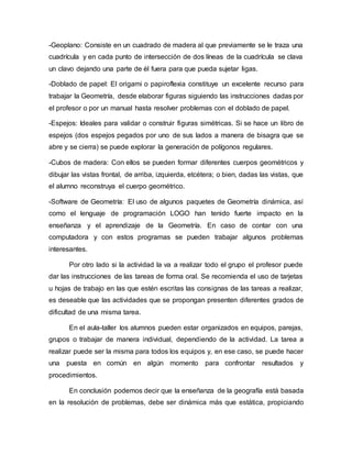 -Geoplano: Consiste en un cuadrado de madera al que previamente se le traza una
cuadrícula y en cada punto de intersección de dos líneas de la cuadrícula se clava
un clavo dejando una parte de él fuera para que pueda sujetar ligas.
-Doblado de papel: El origami o papiroflexia constituye un excelente recurso para
trabajar la Geometría, desde elaborar figuras siguiendo las instrucciones dadas por
el profesor o por un manual hasta resolver problemas con el doblado de papel.
-Espejos: Ideales para validar o construir figuras simétricas. Si se hace un libro de
espejos (dos espejos pegados por uno de sus lados a manera de bisagra que se
abre y se cierra) se puede explorar la generación de polígonos regulares.
-Cubos de madera: Con ellos se pueden formar diferentes cuerpos geométricos y
dibujar las vistas frontal, de arriba, izquierda, etcétera; o bien, dadas las vistas, que
el alumno reconstruya el cuerpo geométrico.
-Software de Geometría: El uso de algunos paquetes de Geometría dinámica, así
como el lenguaje de programación LOGO han tenido fuerte impacto en la
enseñanza y el aprendizaje de la Geometría. En caso de contar con una
computadora y con estos programas se pueden trabajar algunos problemas
interesantes.
Por otro lado si la actividad la va a realizar todo el grupo el profesor puede
dar las instrucciones de las tareas de forma oral. Se recomienda el uso de tarjetas
u hojas de trabajo en las que estén escritas las consignas de las tareas a realizar,
es deseable que las actividades que se propongan presenten diferentes grados de
dificultad de una misma tarea.
En el aula-taller los alumnos pueden estar organizados en equipos, parejas,
grupos o trabajar de manera individual, dependiendo de la actividad. La tarea a
realizar puede ser la misma para todos los equipos y, en ese caso, se puede hacer
una puesta en común en algún momento para confrontar resultados y
procedimientos.
En conclusión podemos decir que la enseñanza de la geografía está basada
en la resolución de problemas, debe ser dinámica más que estática, propiciando
 