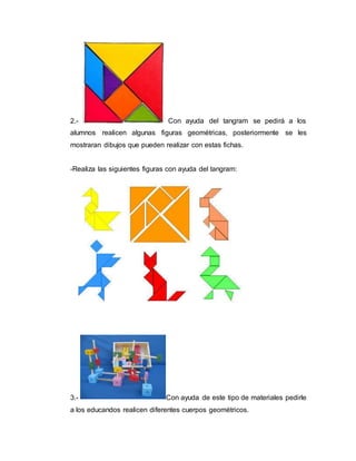 2.- Con ayuda del tangram se pedirá a los
alumnos realicen algunas figuras geométricas, posteriormente se les
mostraran dibujos que pueden realizar con estas fichas.
-Realiza las siguientes figuras con ayuda del tangram:
3.- Con ayuda de este tipo de materiales pedirle
a los educandos realicen diferentes cuerpos geométricos.
 