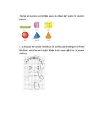 -Realiza los cuerpos geométricos que se te indican con ayuda del siguiente
material:
4.- Con ayuda de espejos indicarles a los alumnos que lo coloquen en medio
del dibujo, indicarles que intenten dibujar la otra parte del dibujo de manera
simétrica.
 