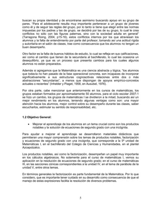5
buscan su propia identidad y de encontrarse asimismo buscando apoyo en su grupo de
pares. “Para el adolescente resulta muy importante pertenecer a un grupo de jóvenes
como él y de seguir las reglas del grupo, por lo tanto si tiene que elegir entre las normas
impuestas por los padres y las de grupo, se decidirá por las de su grupo, lo cual le crea
conflictos no sólo con las figuras paternas, sino con la sociedad adulta en general”
(Tarragona Roing, 2004, p15-16), estos conflictos internos por los que atraviesan los
alumnos y la falta de entendimiento por parte del profesor, tomando así una actitud rígida
y autoritaria en el salón de clases, trae como consecuencia que los alumnos no tengan un
buen desempeño.
Otro factor es la falta de buenos hábitos de estudio, lo cual se refleja en sus calificaciones,
así como el cambio que tienen de la secundaria al bachillerato, lo cual les ocasiona un
desequilibrio, ya que es un proceso que presenta cambios para los cuales algunos
alumnos no están preparados.
Además si agregamos que la Matemática es una ciencia abstracta y lógica, “los alumnos
que todavía no han pasado de la fase operacional concreta, son incapaces de incorporar
significativamente a sus estructuras cognoscitivas relaciones entre dos o más
abstracciones “secundarias”, a menos que dispongan de apoyos empírico-concretos
actuales o recientes” (Inhelder y Piaget, 1958, en Ausubel, 1976).
Por otra parte, cabe mencionar que anteriormente en los cursos de matemáticas, los
grupos estaban formados por aproximadamente 50 alumnos, para el ciclo escolar 2007-1
se hizo un cambio, los grupos de matemáticas I se dividieron a la mitad, buscando así un
mejor rendimiento en los alumnos, teniendo algunas ventajas como son: una mayor
atención hacia los alumnos, mejor control sobre su desempeño durante las clases, saber
escucharlos, estimular su sentido de responsabilidad, etc.
1.2 Objetivo General:
• Mejorar el aprendizaje de los alumnos en un tema crucial como son los productos
notables y la solución de ecuaciones de segundo grado con una incógnita.
Para ayudar a mejorar el aprendizaje se desarrollaron materiales didácticos que
permitieran una mayor comprensión sobre los temas de productos notables, factorización
y ecuaciones de segundo grado con una incógnita, que corresponde a la 5ª unidad de
Matemáticas I, en el bachillerato del Colegio de Ciencias y Humanidades, en el plantel
Azcapotzalco.
Los productos notables, así como la factorización, desempeñan un papel muy importante
en los cálculos algebraicos. No solamente para el curso de matemáticas I, vemos su
aplicación en la resolución de ecuaciones de segundo grado; en el curso de matemáticas
III, en las secciones cónicas correspondientes a la unidad IV, en el tema de parábola de la
unidad V, entre otros temas.
En términos generales la factorización es parte fundamental de la Matemática. Por lo que
considero, que es importante tener cuidado en su desarrollo como consecuencia de que el
manejo de estas expresiones facilita la resolución de diversos problemas.
 