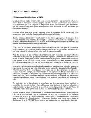 7
CAPITULO II. MARCO TEÓRICO
2.1 Sistema de Bachillerato de la UNAM
La educación es medio fundamental para adquirir, transmitir y acrecentar la cultura. La
misión de toda institución educativa es preparar a las nuevas generaciones para el mundo
en que tendrán que vivir. Propiciar la adquisición de los conocimientos y las habilidades
que los alumnos requieren para desempeñarse con eficiencia en una sociedad que
cambia rápidamente.
La matemática tiene una larga trayectoria unida al progreso de la humanidad y ha
ocupado un lugar central en la educación a lo largo de la historia.
Con los procesos de revisión y modificación de los planes y programas de estudios de la
Escuela Nacional Preparatoria y del Colegio de Ciencias y Humanidades y su aprobación
en 1996, el bachillerato de la UNAM avanzó de manera significativa en sus esfuerzos por
mejorar la calidad de la educación que imparte.
El progreso se manifiesta sobre todo en la actualización de los contenidos programáticos,
en la propuesta de formas de enseñanza más dinámicas, en general en una estructura
curricular más coherente con el logro del perfil de egreso deseado.
Para dar atención a los avances del conocimiento, con frecuencia se incrementan los
contenidos curriculares sin que éstos incidan en aspectos fundamentales de la formación
de los alumnos; no hay la suficiente coherencia entre programas y finalidades educativas
y, en general, no se ha contribuido de manera más eficaz para que los egresados de este
ciclo se desempeñen con éxito en sus estudios de licenciatura y en la vida social y laboral.
Lo anterior ha impulsado desde la década pasada, en prácticamente todos los países, un
movimiento de reforma de este ciclo entre cuyos elementos destaca la identificación y
definición explícita de los aprendizajes concretos a los que debe orientarse la educación
en este nivel. Por ejemplo, la determinación de los Contenidos Básicos comunes de la
Educación Polimodal en Argentina, los Contenidos Mínimos Obligatorios de la Educación
Media en Chile, las Enseñanzas Mínimas del Bachillerato en España, los Estándares
Educativos Nacionales en los Estados Unidos y las reformas curriculares en Canadá y en
Perú.
En particular, en el bachillerato, la enseñanza de la matemática debe contribuir a
consolidar los conocimientos y las habilidades para aplicarla a diversas situaciones
problemáticas y a que el alumno la considere como algo propio y tenga confianza al
emplearla, y sirva para formar en el alumno una mentalidad organizada y analítica.
A partir de éstas en las que coinciden la Escuela Nacional Preparatoria y el Colegio de
Ciencias y Humanidades, cuyos programas de estudios constituyeron un referente
fundamental, es que se han formulado los desempeños correspondientes a matemática
para el Núcleo de Conocimientos y Formación Básicos que debe proporcionar el
Bachillerato de la UNAM (NCFB); es decir, lo que es esencial que aprendan los alumnos.
 