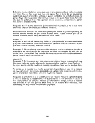 146
Del mismo modo, estudiamos temas que para mi eran desconocidos o no los recordaba
muy bien. Una de las cosas que más me agrado fue el tema de las ecuaciones
cuadráticas, pues lo entendí bien y rápido, lo que en realidad no me gusto fue la tarea, no
porque haya sido muy pesada más bien fue porque no me gusta hacer tarea. También
algo que me gusto fue el que nos separaran en dos secciones, así los maestros ponen
más atención en cada alumno.
Respuesta B: Fue bueno, solamente que lo realizamos muy rápido, y no es que no lo
entendiera sino que teníamos que hacer tarea casi diario.
El cuaderno con relación a los temas me agradó pues estaba muy bien explicado y de
manera sencilla además de que abarco muchos temas. Puedo concluir que fue un
material excelente pero no hay que hacerlo con tantas tareas.
Alumno 22:
Respuesta A: El curso me pareció muy bueno, ya que aprendimos muchas cosas nuevas
y algunas otras cosas que ya habíamos visto antes, pero nos sirvió para darles un repaso
y de esta forma recordarlas y tener más práctica.
Respuesta B: Me pareció que estaba muy bien explicado y daba muy buenos ejemplos y
eran claros, ya que si seguías los pasos que se daban para resolver los ejercicios se
podían hacer con facilidad. Este material del cuadernito me pareció muy bien elaborado
ya que contenía ejercicios muy buenos.
Alumno 23:
Respuesta A: En lo personal, a mi este curso me pareció muy bueno, ya que entendí muy
bien todos los temas, gracias a la maestra que supo explicar muy bien, sin confundirme. Y
las veces que no entendía muy bien la maestra me explicaba hasta que me quedara claro.
Yo pienso que la maestra tiene mucho que ver con el aprendizaje, y para mi, la maestra
es muy profesional y tiene mucha capacidad para explicar. Este curso me gusto mucho,
ya que entendí bien matemáticas y me toco muy buena maestra.
Respuesta B: El material de la 5ª unidad fue muy útil y bueno. Ya que te explica todo paso
a paso, su objetivo y el procedimiento. Y lo bueno era que si no le entendías lo volvías a
leer y comprendías los ejemplos. Además que ahorrábamos tiempo, aunque la maestra
nos explicaba lo que nos parecía difícil. Pero fue un material bien elaborado, bien
redactado y con muy buenos conocimientos y ejemplos.
 