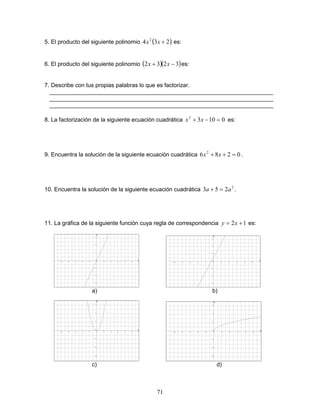 71
5. El producto del siguiente polinomio ( )234 2
+xx es:
6. El producto del siguiente polinomio ( )( )3232 −+ xx es:
7. Describe con tus propias palabras lo que es factorizar.
______________________________________________________________________
______________________________________________________________________
______________________________________________________________________
8. La factorización de la siguiente ecuación cuadrática 01032
=−+ xx es:
9. Encuentra la solución de la siguiente ecuación cuadrática 0286 2
=++ xx .
10. Encuentra la solución de la siguiente ecuación cuadrática 2
253 aa =+ .
11. La gráfica de la siguiente función cuya regla de correspondencia 12 += xy es:
a) b)
c) d)
 