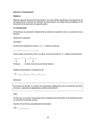 88
Sección 2. Factorización
Objetivo:
Repasar algunas técnicas de factorización, así como darles significado a los algoritmos de
las operaciones y reforzar los métodos de factorización, los cuales serán empleados en la
resolución de ecuaciones de segundo grado.
2.1 Introducción
Al factorizar una expresión simplemente se escribe la expresión como un producto de sus
factores.
Hagamos lo siguiente:
Actividad 1
Se tienen los siguientes números: 3 y 7 realiza el producto.
_______ x ______ = _________
Ahora realiza el proceso inverso, es decir, se tiene el producto 21, realiza la factorización:
________ = ______ x _______
Producto A estos números se les llama factores
Realiza la factorización completa de 36:
=36 __ ___ x _____ x ______ x ______
Definición
Al proceso de escribir un número de expresiones algebraicas como el producto de otros
números o expresiones algebraicas se llama factorización.
Nota:
Se dice que un número compuesto está completamente factorizado si se representa como
un producto de factores primos.
Escribe 120 en forma completamente factorizada
120 = ____________
 