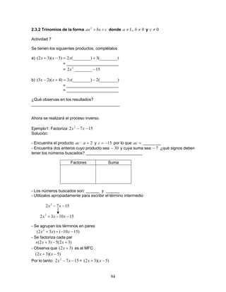 94
2.3.2 Trinomios de la forma cbxax ++2
donde 1≠a , 0≠b y 0≠c
Actividad 7
Se tienen los siguientes productos, complétalos
a) (________)3(________)2)5)(32( +=−+ xxx
= _______________________
= 15________2 2
−x
b) (________)2(________)3)4)(23( −=+− xxx
= _______________________
= _______________________
¿Qué observas en los resultados?
_______________________________________
Ahora se realizará el proceso inverso.
Ejemplo1: Factoriza 1572 2
−− xx
Solución:
- Encuentra el producto ac : 2=a y 15−=c por lo que =ac ________
- Encuentra dos enteros cuyo producto sea 30− y cuya suma sea 7− ¿qué signos deben
tener los números buscados? _________________________
Factores Suma
- Los números buscados son: ______ y ______
- Utilizalos apropiadamente para escribir el término intermedio
1572 2
−− xx
151032 2
−−+ xxx
- Se agrupan los términos en pares
)1510()32( 2
−−++ xxx
- Se factoriza cada par
)32(5)32( +−+ xxx
- Observa que )32( +x es el MFC
)5)(32( −+ xx
Por lo tanto: 1572 2
−− xx = )5)(32( −+ xx
 