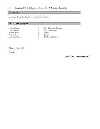  Merging of Trial Balances of Local Office & Overseas Branches.
HOBBIES
Listening Music, Reading Books and Playing Cricket.
PERSONAL PROFILE
Father’s Name : Shri Ram Sukh Maurya
Date of Birth : 19th
August 1987
Marital Status : Single
Nationality : Indian
Languages known : Hindi and English
Place : New Delhi
Dated :
(VINOD KUMAR MAURYA)
 
