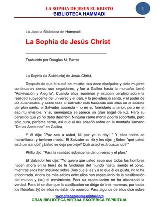 LA SOPHIA DE JESUS EL KRISTO                                1
                       BIBLIOTECA HAMMADI


       La Jaca la Biblioteca de Hammadi

       La Sophia de Jesús Christ
       ________________________________________

       Traducido por Douglas M. Parrott



       La Sophia (la Sabiduría) de Jesús Christ.

        Después de que él subió del muerto, sus doce discípulos y siete mujeres
continuaron siendo sus seguidores, y fue a Galilea hacia la montaña llamó
"Adivinación y Alegría". Cuando ellos reunieron y estaban perplejo sobre la
realidad subyacente del universo y el plan, y la providencia santa, y el poder de
las autoridades, y sobre todo el Salvador está haciendo con ellos en el secreto
del plan santo, el Salvador aparecía - no en su formulario anterior, pero en el
espíritu invisible. Y su semejanza se parece un gran ángel de luz. Pero su
parecido que yo no debo describir. Ninguna carne mortal podría soportarlo, pero
sólo pura, perfecta carne, así que él nos enseñó sobre en la montaña llamado
"De las Aceitunas" en Galilea.

       Y él dijo: "Paz sea a usted, Mi paz yo lo doy! " Y ellos todos se
maravillaron y tuvieron miedo. El Salvador se rió y les dijo: ¿Sobre "qué usted
está pensando? ¿Usted se deja perplejo? Qué usted está buscando? "

       Philip dijo: "Para la realidad subyacente del universo y el plan."

        El Salvador les dijo: "Yo quiero que usted sepa que todos los hombres
nacen ahora en la tierra de la fundación del mundo hasta, siendo el polvo,
mientras ellos han inquirido sobre Dios que él es y a lo que él es gusta, no lo ha
encontrado. Ahora los más sabios entre ellos han especulado de la clasificación
del mundo y (su) el movimiento. Pero su especulación no ha alcanzado la
verdad. Para él se dice que la clasificación se dirige de tres maneras, por todos
los filósofos, (y) de ellos no están de acuerdo. Para algunos de ellos dice sobre
                          www.gftaognosticaespiritual.org
          GRAN BIBLIOTECA VIRTUAL ESOTERICA ESPIRITUAL
 