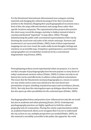 For the Situationsit International, détournement was using pre-existing
materials and changing the cultural meaning of it for their own devices
(similar to the Dadaists). Mapping their psychogeographical excursions was a
form of this; the maps reflected emotions and energy flows rather than
specific locations and points. The experimental urban projects discussed in
this short essay record the changes and what is hidden instead of what is
constant and deemed "important" to map. (Kerr, 2002). Through
defamiliarizing the public with conventional representations of the city by
diverting the usual route and order of the streets and maps, fractures and
incoherence’s are uncovered (Pinder, 2005). Some of these experimental
mappings are not even visual; the audio walks locate thoughts, feelings and
emotions on an invisible map. Using these spatial practices, secret histories
and geographies are revealed that would not be by a conventional
diagrammatic map (Fenton, 2005).
From glimpsing at these recent experimental urban art projects, it is clear to
see that concepts of psychogeography have become popular in many facets of
today's mainstream western culture (Pinder, 2009). It relates not only to art
history but can be used effectively to address urban political contestations.
The issues that the Situationists used psychogeography as a means to contest
are very similar and in some cases identical to the ones faced now:
privatization of space, shrinking of pedestrian space and surveillance. (Souzis,
2014). Not only does this interrogation open up dialogue about these issues
but also opens up other possibilities forthe contested space (Pinder, 2005).
Psychogeographical ideas and practices have influenced not only the art world
but also in academia and urban planning (Souzis, 2014). Contemporary
psychogeography practices are highly significant to both the cultural
geography and art communities. Placing this artistic experimentation within
an academic framework allows us to recognize that if we are to understand
the city as best we can, multiple perspectives are needed (Pinder, 2005). As
this material is incredibly accessible to the public, the appeal for the work
 