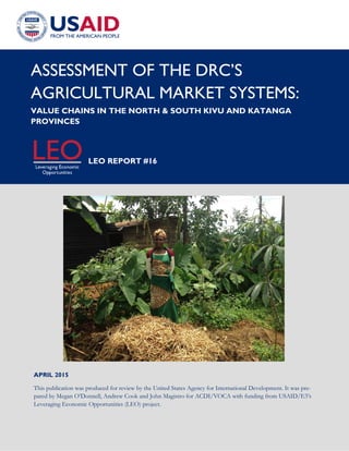 1
APRIL 2015
This publication was produced for review by the United States Agency for International Development. It was pre-
pared by Megan O’Donnell, Andrew Cook and John Magistro for ACDI/VOCA with funding from USAID/E3’s
Leveraging Economic Opportunities (LEO) project.
ASSESSMENT OF THE DRC’S
AGRICULTURAL MARKET SYSTEMS:
VALUE CHAINS IN THE NORTH & SOUTH KIVU AND KATANGA
PROVINCES
LEO REPORT #16
 