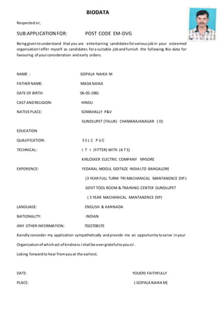 BIODATA
Respectedsir,
SUB:APPLICATIONFOR: POST CODE EM-DVG
Beinggiventounderstand that you are entertaining candidatesforvariousjobin your esteemed
organisation Ioffer myself as candidates fora suitable jobandfurnish the following Bio-data for
favouring of yourconsideration andearly orders.
NAME : GOPALA NAIKA M
FATHER NAME: MADA NAIKA
DATE OF BIRTH: 06-05-1981
CAST ANDRELIGION: HINDU
NATIVEPLACE: SOMAHALLY P&V
GUNDLUPET (TALUK) CHAMARAJANAGAR ( D)
EDUCATION
QUALIFICATION: S S L C P U C
TECHNICAL: I T I (FITTER) WITH (A T S)
KIRLOSKER ELECTRIC COMPANY MYSORE
EXPERIENCE: FEDARAL MOGUL GOITAZE INDIA LTD BANGALORE
(3 YEAR FULL TURM TRI MACHANICAL MANTANENCE DIP)
GOVT TOOL ROOM & TRAINING CENTER GUNDLUPET
( 3 YEAR MACHANICAL MANTANENCE DIP)
LANGUAGE: ENGLISH & KANNADA
NATIONALITY: INDIAN
ANY OTHER INFORMATION: 7022708170
Kaindlyconceder my application sympathetically andprovide me an opportunitytoserve inyour
Organizationof whichact of kindness.Ishallbe evergratefultoyousir.
Loking forwardto hear fromyouat the earliest.
DATE: YOUERS FAITHFULLY
PLACE: ( GOPALA NAIKA M)
 