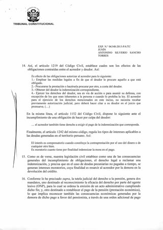9,9;1, CA DE:,,o<5,
414:5
TRIBUNAL CONSTITUCIONAL
EXP. N.° 06348-2015-PA/TC
JUNÍN
ANTONINO SILVERIO SANCHO
TORRES
14. Así, el artículo 1219 del Código Civil, establece cuales son los efectos de las
obligaciones contraídas entre el acreedor y deudor. Así:
Es efecto de las obligaciones autorizar al acreedor para lo siguiente:
1.- Emplear las medidas legales a fin de que el deudor le procure aquello a que está
obligado.
2.- Procurarse la prestación o hacérsela procurar por otro, a costa del deudor.
3.-Obtener del deudor la indemnización correspondiente.
4.- Ejercer los derechos del deudor, sea en vía de acción o para asumir su defensa, con
excepción de los que sean inherentes a la persona o cuando lo prohíba la ley. El acreedor
para el ejercicio de los derechos mencionados en este inciso, no necesita recabar
previamente autorización judicial, pero deberá hacer citar a su deudor en el juicio que
promueva. (...)
En la misma línea, el artículo 1152 del Código Civil, dispone lo siguiente ante el
incumplimiento de una obligación de hacer por culpa del deudor:
... el acreedor también tiene derecho a exigir el pago de la indemnización que corresponda.
Finalmente, el artículo 1242 del mismo código, regula los tipos de intereses aplicables a
las deudas generadas en el territorio peruano. Así:
El interés es compensatorio cuando constituye la contraprestación por el uso del dinero o de
cualquier otro bien.
Es moratorio cuanto tiene por finalidad indemnizar la mora en el pago.
15. Como es de verse, nuestra legislación civil establece como una de las consecuencias
generales del incumplimiento de obligaciones, el derecho legal a reclamar una
indemnización, y precisa que en el caso de deudas pecuniarias no pagadas a tiempo, se
generan intereses moratorios, cuya finalidad es resarcir al acreedor por la demora en la
devolución del crédito.
16. Conforme lo he precisado supra, la tutela judicial del derecho a la pensión, genera dos
mandatos, uno destinado al reconocimiento la eficacia del derecho por parte del agente
lesivo (ONP), para lo cual se ordena la emisión de un acto administrativo cumpliendo
dicho fin; y, otro destinado a restablecer el pago de la pensión (prestación económica),
lo que implica reconocer también las consecuencias económicas generadas por la
demora de dicho pago a favor del pensionista, a través de una orden adicional de pago
 