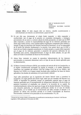 CA Dt,
L
TRIBUNAL CONSTITUCIONAL
EXP. N.° 06348-2015-PA/TC
JUNÍN
ANTONINO SILVERIO SANCHO
TORRES
Artículo 238.4.- El daño alegado debe ser efectivo, valuable económicamente e
individualizado con relación a un administrado o grupo de ellos'.
20. Es por ello que, únicamente, el citado fondo responde —y debe responder a
exclusividad— por el pago de la pensión y/o eventuales devengados y reintegros
provenientes de un nuevo y correcto cálculo de dicha prestación, en tanto que la ONP
debe responder y asumir la responsabilidad del pago de los intereses generados por
dicho pago tardío (mora), como entidad pública legalmente competente para calificar y
otorgar el pago de pensiones del Sistema Nacional de Pensiones, al ser la responsable
de la lesión del derecho fundamental a la pensión. Esto quiere decir que la ONP a
través de sus fondos asignados anualmente y/o fondos propios, es quien debe responder
por el pago de los intereses generados a propósito del ejercicio deficiente de sus
facultades para asumir, independientemente, el pago de dicho adeudo, sin que ello
afecte al Fondo Consolidado de Reservas Previsionales.
21. Ahora bien, teniendo en cuenta la naturaleza indemnizatoria de los intereses
previsionales, es necesario determinar cuál es el tipo de tasa de interés aplicable para
su determinación.
22. El Banco Central de Reserva (BCR), por mandato del artículo 84 de la Constitución, es
el órgano constitucional encargado de regular la moneda y el crédito financiero.
Asimismo, por mandato del artículo 1244 del Código Civil, de la Ley 28266 y del
Decreto Ley 25920, es el órgano estatal facultado para establecer las tasas de interés
aplicables a las deudas de naturaleza civil, previsional y laboral.
Aquí cabe puntualizar que la regulación del interés laboral viene a constituir la
excepción a la regla general del interés legal, dado que por mandato del Decreto Ley
25920, el legislador ha preferido otorgar un tratamiento especial para el pago de
intereses generados por el incumplimiento de obligaciones laborales a fin de evitar un
perjuicio económico al empleador con relación a la inversión de su capital, fin
constitucionalmente valioso tan igual que el pago de las deudas laborales. Sin embargo,
esta situación particular, no encuentra justificación similar en el caso de deudas
previsionales, en la medida que el resarcimiento del daño causado al derecho a la
pensión no afecta una inversión privada ni el Fondo Consolidado de Reservas
Previsionales, conforme lo he precisado en los considerandos 19 y 20.
El texto de las normas citadas corresponden a la modificatoria introducida por el artículo 1 del Decreto
Legislativo 1029, publicado el 24 de junio de 2008.
 
