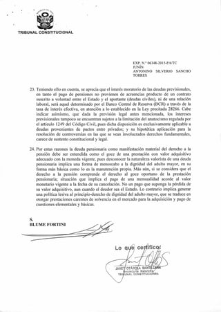 NAIA
tip
if
OTÁR . A SANT1_
ecretaria Relato
UNAL CONSTITUCI
S.
BLUME FORTINI
L.o q ficCO
00,CA DE¿
pF
TRIBUNAL CONSTITUCIONAL
EXP. N.° 06348-2015-PA/TC
JUNÍN
ANTONINO SILVERIO SANCHO
TORRES
23 Teniendo ello en cuenta, se aprecia que el interés moratorio de las deudas previsionales,
en tanto el pago de pensiones no provienen de acreencias producto de un contrato
suscrito a voluntad entre el Estado y el aportante (deudas civiles), ni de una relación
laboral, será aquel determinado por el Banco Central de Reserva (BCR) a través de la
tasa de interés efectiva, en atención a lo establecido en la Ley precitada 28266. Cabe
indicar asimismo, que dada la previsión legal antes mencionada, los intereses
previsionales tampoco se encuentran sujetos a la limitación del anatocismo regulada por
el artículo 1249 del Código Civil, pues dicha disposición es exclusivamente aplicable a
deudas provenientes de pactos entre privados; y su hipotética aplicación para la
resolución de controversias en las que se vean involucrados derechos fundamentales,
carece de sustento constitucional y legal.
24. Por estas razones la deuda pensionaria como manifestación material del derecho a la
pensión debe ser entendida como el goce de una prestación con valor adquisitivo
adecuado con la moneda vigente, pues desconocer la naturaleza valorista de una deuda
pensionaria implica una forma de menoscabo a la dignidad del adulto mayor, en su
forma más básica como lo es la manutención propia. Más aún, si se considera que el
derecho a la pensión comprende el derecho al goce oportuno de la prestación
pensionaria; situación que implica el pago de una mensualidad acorde al valor
monetario vigente a la fecha de su cancelación. No un pago que suponga la pérdida de
su valor adquisitivo, aun cuando el deudor sea el Estado. Lo contrario implica generar
una política lesiva al principio-derecho de dignidad del adulto mayor, que se traduce en
otorgar prestaciones carentes de solvencia en el mercado para la adquisición y pago de
cuestiones elementales y básicas.
 