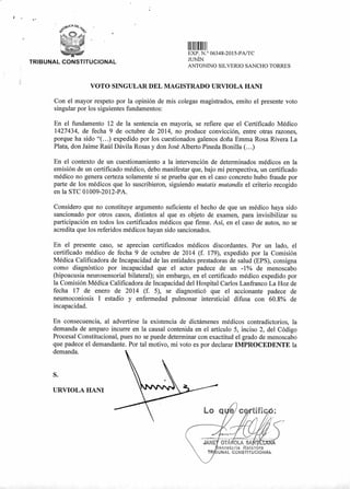 Lo q ific
. .....
OTÁ OLA SA
ecretaria Relatora
UNAL CONSTITUC ONAL
II 11111111
EXP. N.° 06348-2015-PA/TC
JUNÍN
ANTONINO SILVERIO SANCHO TORRES
TRIBUNAL CONSTITUCIONAL
VOTO SINGULAR DEL MAGISTRADO URVIOLA HANI
Con el mayor respeto por la opinión de mis colegas magistrados, emito el presente voto
singular por los siguientes fundamentos:
En el fundamento 12 de la sentencia en mayoría, se refiere que el Certificado Médico
1427434, de fecha 9 de octubre de 2014, no produce convicción, entre otras razones,
porque ha sido "(...) expedido por los cuestionados galenos doña Emma Rosa Rivera La
Plata, don Jaime Raúl Dávila Rosas y don José Alberto Pineda Bonilla (...)
En el contexto de un cuestionamiento a la intervención de determinados médicos en la
emisión de un certificado médico, debo manifestar que, bajo mi perspectiva, un certificado
médico no genera certeza solamente si se prueba que en el caso concreto hubo fraude por
parte de los médicos que lo suscribieron, siguiendo mutatis mutandis el criterio recogido
en la STC 01009-2012-PA.
Considero que no constituye argumento suficiente el hecho de que un médico haya sido
sancionado por otros casos, distintos al que es objeto de examen, para invisibilizar su
participación en todos los certificados médicos que firme. Así, en el caso de autos, no se
acredita que los referidos médicos hayan sido sancionados.
En el presente caso, se aprecian certificados médicos discordantes. Por un lado, el
certificado médico de fecha 9 de octubre de 2014 (f. 179), expedido por la Comisión
Médica Calificadora de Incapacidad de las entidades prestadoras de salud (EPS), consigna
como diagnóstico por incapacidad que el actor padece de un -1% de menoscabo
(hipoacusia neurosensorial bilateral); sin embargo, en el certificado médico expedido por
la Comisión Médica Calificadora de Incapacidad del Hospital Carlos Lanfranco La Hoz de
fecha 17 de enero de 2014 (f. 5), se diagnosticó que el accionante padece de
neumoconiosis I estadio y enfermedad pulmonar intersticial difusa con 60.8% de
incapacidad.
En consecuencia, al advertirse la existencia de dictámenes médicos contradictorios, la
demanda de amparo incurre en la causal contenida en el artículo 5, inciso 2, del Código
Procesal Constitucional, pues no se puede determinar con exactitud el grado de menoscabo
que padece el demandante. Por tal motivo, mi voto es por declarar IMPROCEDENTE la
demanda.
S.
URVIOLA HANI
 