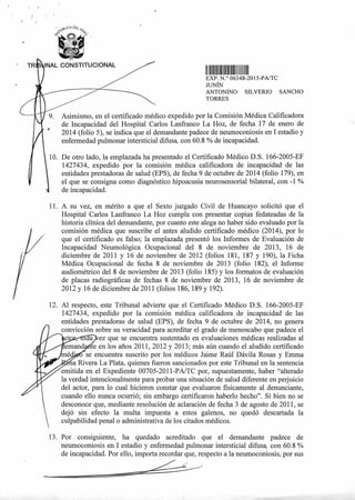 TRI i NAL CONSTITUCIONAL
111111111111111111111IIII1
EXP N.° 06348-2015-PA/TC
JUNÍN
ANTONINO SILVERIO SANCHO
TORRES
Asimismo, en el certificado médico expedido por la Comisión Médica Calificadora
de Incapacidad del Hospital Carlos Lanfranco La Hoz, de fecha 17 de enero de
2014 (folio 5), se indica que el demandante padece de neumoconiosis en I estadio y
enfermedad pulmonar intersticial difusa, con 60.8 % de incapacidad.
10. De otro lado, la emplazada ha presentado el Certificado Médico D.S. 166-2005-EF
1427434, expedido por la comisión médica calificadora de incapacidad de las
entidades prestadoras de salud (EPS), de fecha 9 de octubre de 2014 (folio 179), en
el que se consigna como diagnóstico hipoacusia neurosensorial bilateral, con -1 %
de incapacidad.
11. A su vez, en mérito a que el Sexto juzgado Civil de Huancayo solicitó que el
Hospital Carlos Lanfranco La Hoz cumpla con presentar copias fedateadas de la
historia clínica del demandante, por cuanto este alega no haber sido evaluado por la
comisión médica que suscribe el antes aludido certificado médico (2014), por lo
que el certificado es falso; la emplazada presentó los Informes de Evaluación de
Incapacidad Neumológica Ocupacional del 8 de noviembre de 2013, 16 de
diciembre de 2011 y 16 de noviembre de 2012 (folios 181, 187 y 190), la Ficha
Médica Ocupacional de fecha 8 de noviembre de 2013 (folio 182), el Informe
audiométrico del 8 de noviembre de 2013 (folio 185) y los formatos de evaluación
de placas radiográficas de fechas 8 de noviembre de 2013, 16 de noviembre de
2012 y 16 de diciembre de 2011 (folios 186, 189 y 192).
12. Al respecto, este Tribunal advierte que el Certificado Médico D.S. 166-2005-EF
1427434, expedido por la comisión médica calificadora de incapacidad de las
entidades prestadoras de salud (EPS), de fecha 9 de octubre de 2014, no genera
convicción sobre su veracidad para acreditar el grado de menoscabo que padece el
cts ez que se encuentra sustentado en evaluaciones médicas realizadas al
te en los años 2011, 2012 y 2013; más aún cuando el aludido certificado
se encuentra suscrito por los médicos Jaime Raúl Dávila Rosas y Emma
sa Rivera La Plata, quienes fueron sancionados por este Tribunal en la sentencia
emitida en el Expediente 00705-2011-PA/TC por, supuestamente, haber "alterado
la verdad intencionalmente para probar una situación de salud diferente en perjuicio
del actor, para lo cual hicieron constar que evaluaron físicamente al denunciante,
cuando ello nunca ocurrió; sin embargo certificaron haberlo hecho". Si bien no se
desconoce que, mediante resolución de aclaración de fecha 3 de agosto de 2011, se
dejó sin efecto la multa impuesta a estos galenos, no quedó descartada la
culpabilidad penal o administrativa de los citados médicos.
13. Por consiguiente, ha quedado acreditado que el demandante padece de
neumoconiosis en I estadio y enfermedad pulmonar intersticial difusa, con 60.8 %
de incapacidad. Por ello, importa recordar que, respecto a la neumoconiosis, por sus
 