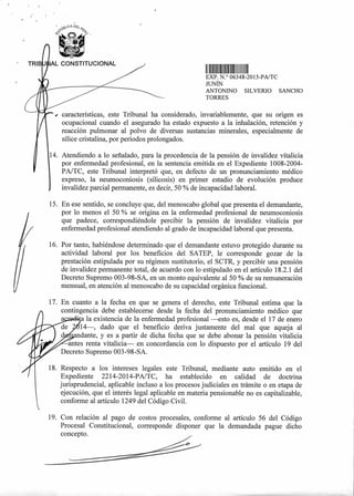 OCA DF¿
• TRIB AL CONSTITUCIONAL
11111 1111111111111 I II 111
EXP N.° 06348-2015-PA/TC
JUNÍN
ANTONINO SILVERIO SANCHO
TORRES
características, este Tribunal ha considerado, invariablemente, que su origen es
ocupacional cuando el asegurado ha estado expuesto a la inhalación, retención y
reacción pulmonar al polvo de diversas sustancias minerales, especialmente de
sílice cristalina, por periodos prolongados.
14. Atendiendo a lo señalado, para la procedencia de la pensión de invalidez vitalicia
por enfermedad profesional, en la sentencia emitida en el Expediente 1008-2004-
PA/TC, este Tribunal interpretó que, en defecto de un pronunciamiento médico
expreso, la neumoconiosis (silicosis) en primer estadio de evolución produce
invalidez parcial permanente, es decir, 50 % de incapacidad laboral.
15. En ese sentido, se concluye que, del menoscabo global que presenta el demandante,
por lo menos el 50 % se origina en la enfermedad profesional de neumoconiosis
que padece, correspondiéndole percibir la pensión de invalidez vitalicia por
enfermedad profesional atendiendo al grado de incapacidad laboral que presenta.
16. Por tanto, habiéndose determinado que el demandante estuvo protegido durante su
actividad laboral por los beneficios del SATEP, le corresponde gozar de la
prestación estipulada por su régimen sustitutorio, el SCTR, y percibir una pensión
de invalidez permanente total, de acuerdo con lo estipulado en el artículo 18.2.1 del
Decreto Supremo 003-98-SA, en un monto equivalente al 50 % de su remuneración
mensual, en atención al menoscabo de su capacidad orgánica funcional.
17. En cuanto a la fecha en que se genera el derecho, este Tribunal estima que la
contingencia debe establecerse desde la fecha del pronunciamiento médico que
a a la existencia de la enfermedad profesional —esto es, desde el 17 de enero
14—, dado que el beneficio deriva justamente del mal que aqueja al
dante, y es a partir de dicha fecha que se debe abonar la pensión vitalicia
antes renta vitalicia— en concordancia con lo dispuesto por el artículo 19 del
Decreto Supremo 003-98-SA.
18. Respecto a los intereses legales este Tribunal, mediante auto emitido en el
Expediente 2214-2014-PA/TC, ha establecido en calidad de doctrina
jurisprudencial, aplicable incluso a los procesos judiciales en trámite o en etapa de
ejecución, que el interés legal aplicable en materia pensionable no es capitalizable,
conforme al artículo 1249 del Código Civil.
19. Con relación al pago de costos procesales, conforme al artículo 56 del Código
Procesal Constitucional, corresponde disponer que la demandada pague dicho
concepto.
 