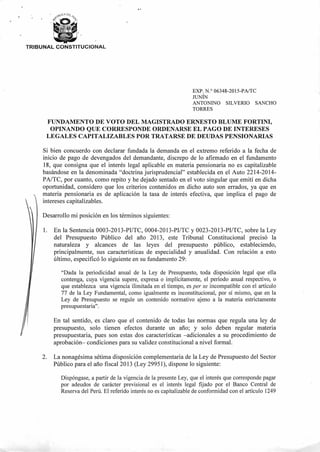 TRIBUNAL CONSTITUCIONAL
EXP. N.° 06348-2015-PA/TC
JUNÍN
ANTONINO SILVERIO SANCHO
TORRES
FUNDAMENTO DE VOTO DEL MAGISTRADO ERNESTO BLUME FORTINI,
OPINANDO QUE CORRESPONDE ORDENARSE EL PAGO DE INTERESES
LEGALES CAPITALIZABLES POR TRATARSE DE DEUDAS PENSIONARIAS
Si bien concuerdo con declarar fundada la demanda en el extremo referido a la fecha de
inicio de pago de devengados del demandante, discrepo de lo afirmado en el fundamento
18, que consigna que el interés legal aplicable en materia pensionaria no es capitalizable
basándose en la denominada "doctrina jurisprudencial" establecida en el Auto 2214-2014-
PA/TC, por cuanto, como repito y he dejado sentado en el voto singular que emití en dicha
oportunidad, considero que los criterios contenidos en dicho auto son errados, ya que en
materia pensionaria es de aplicación la tasa de interés efectiva, que implica el pago de
intereses capitalizables.
Desarrollo mi posición en los términos siguientes:
1. En la Sentencia 0003-2013-PI/TC, 0004-2013-PI/TC y 0023-2013-PI/TC, sobre la Ley
del Presupuesto Público del año 2013, este Tribunal Constitucional precisó la
naturaleza y alcances de las leyes del presupuesto público, estableciendo,
principalmente, sus características de especialidad y anualidad. Con relación a esto
último, especificó lo siguiente en su fundamento 29:
"Dada la periodicidad anual de la Ley de Presupuesto, toda disposición legal que ella
contenga, cuya vigencia supere, expresa o implícitamente, el período anual respectivo, o
que establezca una vigencia ilimitada en el tiempo, es per se incompatible con el artículo
77 de la Ley Fundamental, como igualmente es inconstitucional, por sí mismo, que en la
Ley de Presupuesto se regule un contenido normativo ajeno a la materia estrictamente
presupuestaria".
En tal sentido, es claro que el contenido de todas las normas que regula una ley de
presupuesto, solo tienen efectos durante un año; y solo deben regular materia
presupuestaria, pues son estas dos características —adicionales a su procedimiento de
aprobación— condiciones para su validez constitucional a nivel formal.
2. La nonagésima sétima disposición complementaria de la Ley de Presupuesto del Sector
Público para el año fiscal 2013 (Ley 29951), dispone lo siguiente:
Dispóngase, a partir de la vigencia de la presente Ley, que el interés que corresponde pagar
por adeudos de carácter previsional es el interés legal fijado por el Banco Centi-al de
Reserva del Perú. El referido interés no es capitalizable de conformidad con el artículo 1249
 