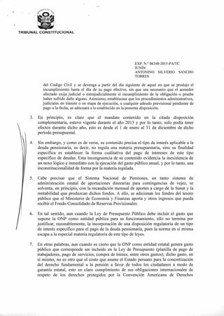 TRIBUNAL CONSTITUCIONAL
EXP. N.° 06348-2015-PA/TC
JUNÍN
ANTONINO SILVERIO SANCHO
TORRES
del Código Civil y se devenga a partir del día siguiente de aquel en que se produjo el
incumplimiento hasta el día de su pago efectivo, sin que sea necesario que el acreedor
afectado exija judicial o extrajudicialmente el incumplimiento de la obligación o pruebe
haber sufrido daño alguno. Asimismo, establézcase que los procedimientos administrativos,
judiciales en trámite o en etapa de ejecución, o cualquier adeudo previsional pendiente de
pago a la fecha, se adecuará a lo establecido en la presente disposición.
3. En principio, es claro que el mandato contenido en la citada disposición
complementaria, estuvo vigente durante el año 2013 y por lo tanto, solo podía tener
efectos durante dicho año, esto es desde el 1 de enero al 31 de diciembre de dicho
periodo presupuestal.
Sin embargo, y como es de verse, su contenido precisa el tipo de interés aplicable a la
deuda pensionaria, es decir, no regula una materia presupuestaria, sino su finalidad
específica es establecer la forma cualitativa del pago de intereses de este tipo
específico de deudas. Esta incongruencia de su contenido evidencia la inexistencia de
un nexo lógico e inmediato con la ejecución del gasto público anual, y por lo tanto, una
inconstitucionalidad de forma por la materia regulada.
5. Cabe precisar que el Sistema Nacional de Pensiones, en tanto sistema de
administración estatal de aportaciones dinerarias para contingencias de vejez, se
solventa, en principio, con la recaudación mensual de aportes a cargo de la Sunat y la
rentabilidad que produzcan dichos fondos. A ello, se adicionan los fondos del tesoro
público que el Ministerio de Economía y Finanzas aporta y otros ingresos que pueda
recibir el Fondo Consolidado de Reservas Previsionales.
6. En tal sentido, aun cuando la Ley de Presupuesto Público debe incluir el gasto que
supone la ONP como entidad pública para su funcionamiento, ello no termina por
justificar, razonablemente, la incorporación de una disposición regulatoria de un tipo
de interés específico para el pago de la deuda pensionaria, pues la norma en sí misma
escapa a la especial materia regulatoria de este tipo de leyes.
7. En otras palabras, aun cuando es cierto que la ONP como entidad estatal genera gasto
público que corresponde ser incluido en la Ley de Presupuesto (planilla de pago de
trabajadores, pago de servicios, compra de bienes, entre otros gastos); dicho gasto, en
sí mismo, no es otro que el costo que asume el Estado peruano para la concretización
del derecho fundamental a la pensión a favor de todos los ciudadanos a modo de
garantía estatal, esto en claro cumplimiento de sus obligaciones internacionales de
respeto de los derechos protegidos por la Convención Americana de Derechos
 