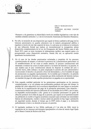 TRIBUNAL CONSTITUCIONAL
EXP. N.° 06348-2015-PA/TC
JUNÍN
ANTONINO SILVERIO SANCHO
TORRES
Humanos y de garantizar su efectividad a través de medidas legislativas u otro tipo de
medidas estatales (artículos 1 y 2 de la Convención Americana de Derechos Humanos).
8. Por ello, la inclusión de una disposición que regula la forma cualitativa del pago de los
intereses pensionarios no guarda coherencia con la materia presupuestal pública a
regularse a través de este tipo especial de leyes, lo cual pone en evidencia la existencia
de una infracción formal que traduce en inconstitucional la nonagésima sétima
disposición complementaria de la Ley de Presupuesto del Sector Público para el año
fiscal 2013, pues su texto incorpora al ordenamiento jurídico una materia ajena a la
presupuestaria como disposición normativa. Siendo ello así, su aplicación resulta
igualmente inconstitucional.
9. En el caso de las deudas pensionarias reclamadas a propósito de los procesos
constitucionales de amparo, se advierte la presencia de 2 características particulares: a)
El restablecimiento de las cosas al estado anterior. El proceso constitucional está
destinado a restituir las cosas al estado anterior a la lesión del derecho a la pensión, lo
que implica que el juez constitucional además de disponer la nulidad del acto u
omisión lesiva, debe ordenar a la parte emplazada la emisión del acto administrativo
reconociendo el derecho a la pensión a favor del demandante; y, b) el mandato de pago
de prestaciones no pagadas oportunamente. En la medida que el derecho a la pensión
genera una prestación dineraria, corresponde que dicha restitución del derecho incluya
un mandato de pago de todas aquellas prestaciones no pagadas en su oportunidad.
10. Esta segunda cualidad particular de las pretensiones pensionarias en los procesos
constitucionales, a su vez plantea una problemática producto del paso del tiempo: la
pérdida del valor adquisitivo de la acreencia dependiendo de cuan lejana se encuentre
la fecha de la regularización del pago de la prestación pensionaria. Esta situación —
consecuencia directa del ejercicio deficiente de las facultades de la ONP y por lo tanto,
es imputable exclusivamente a ella— genera en el acreedor pensionario un grado de
aflicción producto de la falta de pago de su pensión, que supone en el aportante/cesante
sin jubilación no recibir el ingreso económico necesario para solventar sus necesidades
básicas de alimentación, vestido e incluso salud (sin pensión no hay lugar a prestación
de seguridad social), durante el tiempo que la ONP omita el pago y se demuestre
judicialmente si tiene o no derecho al acceso a la pensión.
11. El legislador mediante la Ley 28266, publicada el 2 de julio de 2004, inició la
regulación de los intereses previsionales aparejándolos a la tasa de interés legal fijada
por el Banco Central de Reserva del Perú.
 