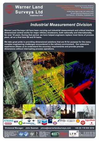 Industrial Measurement Division
Warner Land Surveys Ltd have been carrying out industrial measurement and critical interface
dimensional control works for major refinery shutdowns, both nationally and internationally,
for over 18 years. During that period, we have helped engineers replace most items of process
plant, all on a first time lift and fit basis.
We take great pride in providing dimensional solutions that are fit for purpose for the many
complex engineering challenges encountered in the refinery environment. Our extensive
experience allows us to understand the accuracy requirements and provide precise
dimensions without interrupting process operations.
Divisional Manager: John Seaman johns@warnerlandsurveys.com +44 (0) 118 930 3314
 