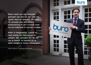 Robin heeft ons nog bewuster
gemaakt van wie we zijn, wat we
(goed) doen en waarom. Dit heeft
hij vertaald naar een heldere
positionering en een huisstijl waar
we ons helemaal in kunnen vinden.
Robin is toegankelijk, subtiel en
heel prettig om mee samen te
werken. Een aanrader om ‘de ziel
van je bedrijf’ te bepalen en te
laten vangen in mooie ontwerpen!
Willem Haneveer, partner Buro Recruitment
 