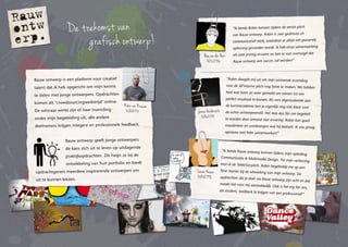 De toekomst van
grafisch ontwerp!
Rauw ontwerp is een platform voor creatief
talent dat ik heb opgericht om mijn kennis
te delen met jonge ontwerpers. Opdrachten
komen als ‘crowd­sourcingwedstrijd’ online.
De winnaar werkt zijn of haar inzending
onder mijn begeleiding uit, alle andere
deelnemers krijgen integereenprofessionelefeedback.
Rauw ontwerpgeeft jonge ontwerpers
de kans zich uit te leven op uitdagende
praktijkopdrachten. Dit helpt ze bij de
ontwikkeling van hun portfolio en biedt
opdrachtgevers meerdere inspirerende ontwerpen om
uit te kunnen kiezen.
Robin van Rossum
31/08/1974 Janien Heidenrath
10/06/1988
“Robin daagde mij uit om mijn winnende inzending
voor de All’interno pitch nog beter te maken. We hebben
heel wat heen en weer gemaild om samen tot een
perfect resultaat te komen. Als vers afgestudeerde aan
de kunstacademie ben je eigenlijk nog niet klaar voor
de echte ontwerpwereld. Het was dus fijn om begeleid
te worden door iemand met ervaring. Robin kan goed
meedenken en overbrengen wat hij bedoelt. Ik zou graag
opnieuw met hem samenwerken!”
“Ik leerde Rauw ontwerp kennen tijdens mijn opleiding
Communicatie & Multimedia Design. Tot mijn verbazing
won ik de TableSol-pitch. Robin begeleidde me op een
fijne manier bij de uitwerking van mijn ontwerp. De
opdrachten die je doet via Rauw ontwerp zijn echt en dat
maakt het voor mij aantrekkelijk. Ook is het erg fijn om,
als student, feedback te krijgen van een professional!”
Lauren Kasser
30/08/1992
“Ik leerde Robin kennen tijdens de eerste pitch
van Rauw ontwerp. Robin is zeer gedreven en
communicatief sterk, waardoor er altijd een passende
oplossing gevonden wordt. Ik heb onze samenwerking
als zeer prettig ervaren en ben er van overtuigd dat
Rauw ontwerp een succes zal worden!”
Bas van den Hout
18/12/1986
 