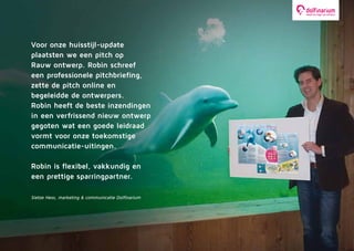 Voor onze huisstijl-update
plaatsten we een pitch op
Rauw ontwerp. Robin schreef
een professionele pitchbriefing,
zette de pitch online en
begeleidde de ontwerpers.
Robin heeft de beste inzendingen
in een verfrissend nieuw ontwerp
gegoten wat een goede leidraad
vormt voor onze toekomstige
communicatie-uitingen.
Robin is flexibel, vakkundig en
een prettige sparringpartner.
Sietze Hess, marketing & communicatie Dolfinarium
 