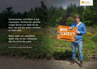 Samenwerken met Robin is erg
inspirerend. Dankzij zijn gerichte
vragen komen we altijd tot de
kern van wat we willen vertellen
en laten zien.
Robin weet van aanpakken,
werkt snel en zijn ontwerpen
zijn fris en to the point.
Erik van Dorp, partner Cervino Marketing
 