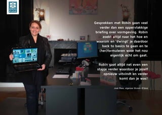Gesprekken met Robin gaan veel
verder dan een oppervlakkige
briefing over vormgeving. Robin
zoekt altijd naar het hoe en
waarom en ‘dwingt’ je daardoor
back to basics te gaan en te
(her)formuleren waar het nou
eigenlijk écht om gaat.
Robin gaat altijd net even een
stapje verder waardoor je jezelf
opnieuw uitvindt en verder
komt dan je was!
José Maes, eigenaar Bureau B’lieve
 
