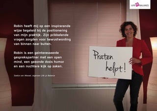 Robin heeft mij op een inspi­rerende
wijze begeleid bij de positionering
van mijn praktijk. Zijn prikkelende
vragen zorgden voor bewustwording
van binnen naar buiten.
Robin is een geïnte­res­seer­de
gesprekspartner met een open
mind, een gezonde dosis humor
en een nuchtere kijk op zaken.
Saskia van Wessel, eigenaar Life @ Balance
 