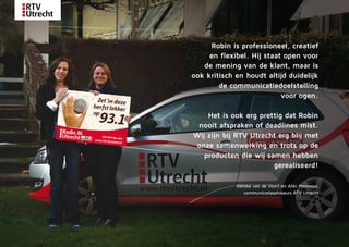 Robin is ­profes­sio­neel, creatief
en flexibel. Hij staat open voor
de ­mening van de klant, maar is
ook kritisch en houdt altijd duidelijk
­de communicatiedoelstelling
voor ogen.
Het is ook erg prettig dat Robin
nooit afspraken of deadlines mist.
Wij zijn bij RTV ­Utrecht erg blij met
onze samenwerking en trots op de
producten die wij samen hebben
gerealiseerd!
Sietske van de Voort en Aliki Mennega,
communicatieadviseurs RTV Utrecht
 