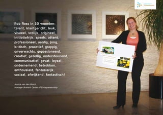 Rob Ross in 30 woorden:
talent, klantgericht, leuk,
visueel, vrolijk, origi­neel,
­initia­tiefrijk, speels, attent,
professioneel, aardig, jong,
kritisch, proactief, grappig,
onverwachts, gepassioneerd,
creatief, gezellig, ondersteunend,
communicatief, gevat, loyaal,
ondernemend, betrokken,
enthousiast, fanta­sie­rijk,
sociaal, afwijkend, fantastisch!
Jessica van den Bosch,
manager Brabant Center of Entrepreneurship
 