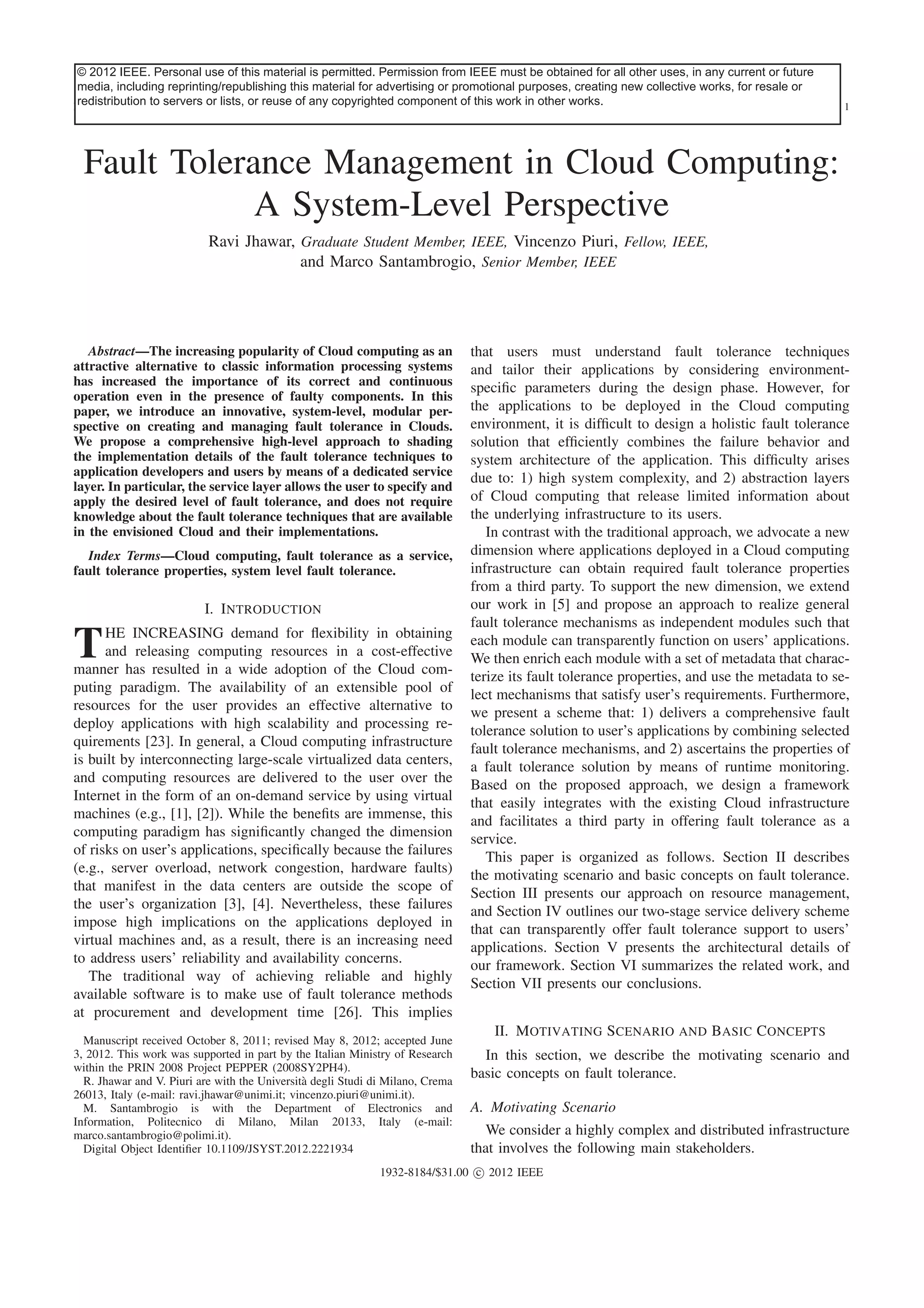 © 2012 IEEE. Personal use of this material is permitted. Permission from IEEE must be obtained for all other uses, in any current or future
This article has been accepted for inclusion in a future issue of this journal. Content is final as presented, with the exception of pagination.
media, including reprinting/republishing this material for advertising or promotional purposes, creating new collective works, for resale or
redistribution to servers or lists, or reuse of any copyrighted component of this work in other works.
IEEE SYSTEMS JOURNAL

1

Fault Tolerance Management in Cloud Computing:
A System-Level Perspective
Ravi Jhawar, Graduate Student Member, IEEE, Vincenzo Piuri, Fellow, IEEE,
and Marco Santambrogio, Senior Member, IEEE

Abstract—The increasing popularity of Cloud computing as an
attractive alternative to classic information processing systems
has increased the importance of its correct and continuous
operation even in the presence of faulty components. In this
paper, we introduce an innovative, system-level, modular perspective on creating and managing fault tolerance in Clouds.
We propose a comprehensive high-level approach to shading
the implementation details of the fault tolerance techniques to
application developers and users by means of a dedicated service
layer. In particular, the service layer allows the user to specify and
apply the desired level of fault tolerance, and does not require
knowledge about the fault tolerance techniques that are available
in the envisioned Cloud and their implementations.
Index Terms—Cloud computing, fault tolerance as a service,
fault tolerance properties, system level fault tolerance.

I. Introduction
HE INCREASING demand for ﬂexibility in obtaining
and releasing computing resources in a cost-effective
manner has resulted in a wide adoption of the Cloud computing paradigm. The availability of an extensible pool of
resources for the user provides an effective alternative to
deploy applications with high scalability and processing requirements [23]. In general, a Cloud computing infrastructure
is built by interconnecting large-scale virtualized data centers,
and computing resources are delivered to the user over the
Internet in the form of an on-demand service by using virtual
machines (e.g., [1], [2]). While the beneﬁts are immense, this
computing paradigm has signiﬁcantly changed the dimension
of risks on user’s applications, speciﬁcally because the failures
(e.g., server overload, network congestion, hardware faults)
that manifest in the data centers are outside the scope of
the user’s organization [3], [4]. Nevertheless, these failures
impose high implications on the applications deployed in
virtual machines and, as a result, there is an increasing need
to address users’ reliability and availability concerns.
The traditional way of achieving reliable and highly
available software is to make use of fault tolerance methods
at procurement and development time [26]. This implies

T

Manuscript received October 8, 2011; revised May 8, 2012; accepted June
3, 2012. This work was supported in part by the Italian Ministry of Research
within the PRIN 2008 Project PEPPER (2008SY2PH4).
R. Jhawar and V. Piuri are with the Universit` degli Studi di Milano, Crema
a
26013, Italy (e-mail: ravi.jhawar@unimi.it; vincenzo.piuri@unimi.it).
M. Santambrogio is with the Department of Electronics and
Information, Politecnico di Milano, Milan 20133, Italy (e-mail:
marco.santambrogio@polimi.it).
Digital Object Identiﬁer 10.1109/JSYST.2012.2221934

that users must understand fault tolerance techniques
and tailor their applications by considering environmentspeciﬁc parameters during the design phase. However, for
the applications to be deployed in the Cloud computing
environment, it is difﬁcult to design a holistic fault tolerance
solution that efﬁciently combines the failure behavior and
system architecture of the application. This difﬁculty arises
due to: 1) high system complexity, and 2) abstraction layers
of Cloud computing that release limited information about
the underlying infrastructure to its users.
In contrast with the traditional approach, we advocate a new
dimension where applications deployed in a Cloud computing
infrastructure can obtain required fault tolerance properties
from a third party. To support the new dimension, we extend
our work in [5] and propose an approach to realize general
fault tolerance mechanisms as independent modules such that
each module can transparently function on users’ applications.
We then enrich each module with a set of metadata that characterize its fault tolerance properties, and use the metadata to select mechanisms that satisfy user’s requirements. Furthermore,
we present a scheme that: 1) delivers a comprehensive fault
tolerance solution to user’s applications by combining selected
fault tolerance mechanisms, and 2) ascertains the properties of
a fault tolerance solution by means of runtime monitoring.
Based on the proposed approach, we design a framework
that easily integrates with the existing Cloud infrastructure
and facilitates a third party in offering fault tolerance as a
service.
This paper is organized as follows. Section II describes
the motivating scenario and basic concepts on fault tolerance.
Section III presents our approach on resource management,
and Section IV outlines our two-stage service delivery scheme
that can transparently offer fault tolerance support to users’
applications. Section V presents the architectural details of
our framework. Section VI summarizes the related work, and
Section VII presents our conclusions.
II. Motivating Scenario and Basic Concepts
In this section, we describe the motivating scenario and
basic concepts on fault tolerance.
A. Motivating Scenario
We consider a highly complex and distributed infrastructure
that involves the following main stakeholders.

1932-8184/$31.00 c 2012 IEEE

 