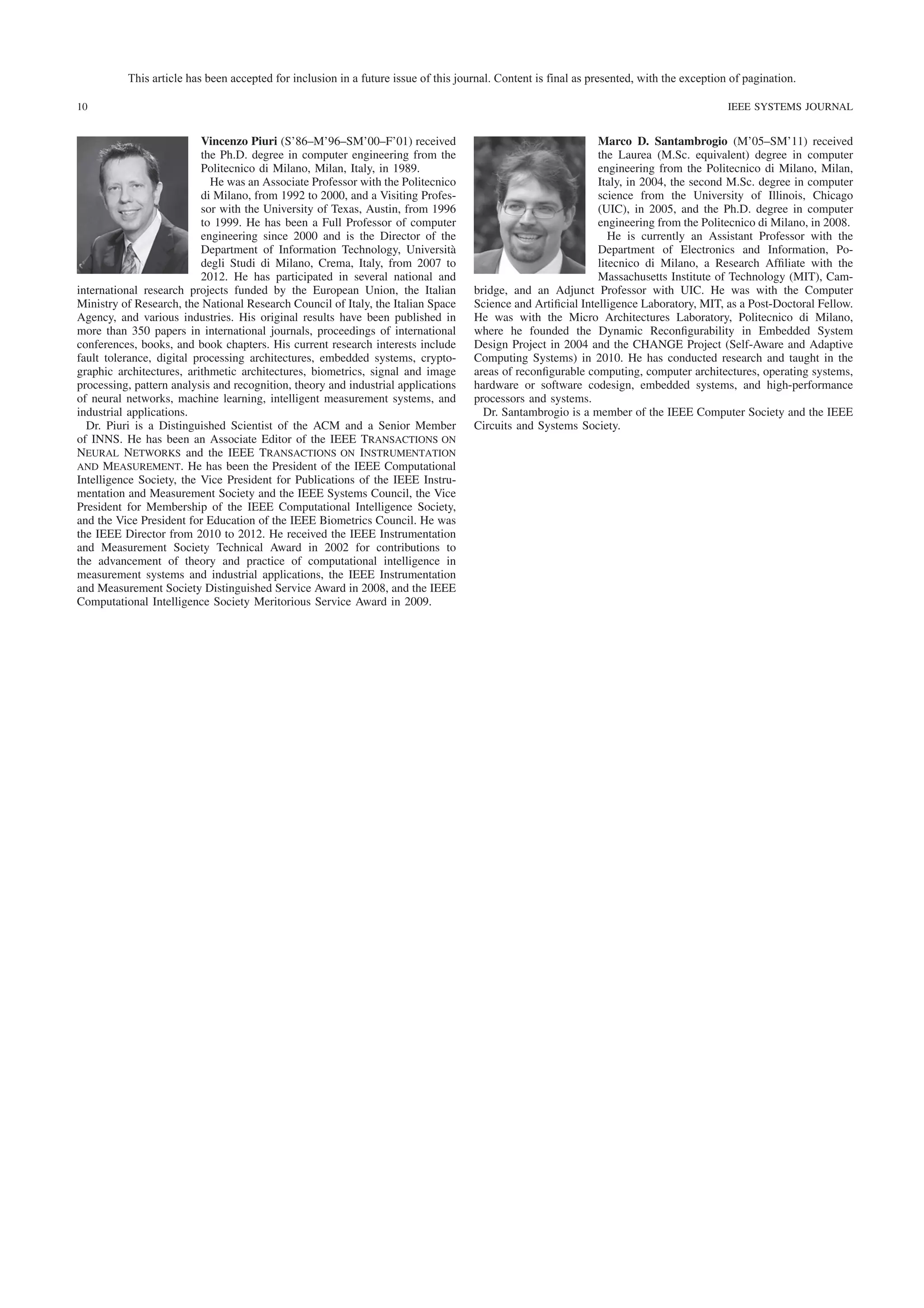 This article has been accepted for inclusion in a future issue of this journal. Content is final as presented, with the exception of pagination.
10

Vincenzo Piuri (S’86–M’96–SM’00–F’01) received
the Ph.D. degree in computer engineering from the
Politecnico di Milano, Milan, Italy, in 1989.
He was an Associate Professor with the Politecnico
di Milano, from 1992 to 2000, and a Visiting Professor with the University of Texas, Austin, from 1996
to 1999. He has been a Full Professor of computer
engineering since 2000 and is the Director of the
Department of Information Technology, Università
degli Studi di Milano, Crema, Italy, from 2007 to
2012. He has participated in several national and
international research projects funded by the European Union, the Italian
Ministry of Research, the National Research Council of Italy, the Italian Space
Agency, and various industries. His original results have been published in
more than 350 papers in international journals, proceedings of international
conferences, books, and book chapters. His current research interests include
fault tolerance, digital processing architectures, embedded systems, cryptographic architectures, arithmetic architectures, biometrics, signal and image
processing, pattern analysis and recognition, theory and industrial applications
of neural networks, machine learning, intelligent measurement systems, and
industrial applications.
Dr. Piuri is a Distinguished Scientist of the ACM and a Senior Member
of INNS. He has been an Associate Editor of the IEEE Transactions on
Neural Networks and the IEEE Transactions on Instrumentation
and Measurement. He has been the President of the IEEE Computational
Intelligence Society, the Vice President for Publications of the IEEE Instrumentation and Measurement Society and the IEEE Systems Council, the Vice
President for Membership of the IEEE Computational Intelligence Society,
and the Vice President for Education of the IEEE Biometrics Council. He was
the IEEE Director from 2010 to 2012. He received the IEEE Instrumentation
and Measurement Society Technical Award in 2002 for contributions to
the advancement of theory and practice of computational intelligence in
measurement systems and industrial applications, the IEEE Instrumentation
and Measurement Society Distinguished Service Award in 2008, and the IEEE
Computational Intelligence Society Meritorious Service Award in 2009.

IEEE SYSTEMS JOURNAL

Marco D. Santambrogio (M’05–SM’11) received
the Laurea (M.Sc. equivalent) degree in computer
engineering from the Politecnico di Milano, Milan,
Italy, in 2004, the second M.Sc. degree in computer
science from the University of Illinois, Chicago
(UIC), in 2005, and the Ph.D. degree in computer
engineering from the Politecnico di Milano, in 2008.
He is currently an Assistant Professor with the
Department of Electronics and Information, Politecnico di Milano, a Research Afﬁliate with the
Massachusetts Institute of Technology (MIT), Cambridge, and an Adjunct Professor with UIC. He was with the Computer
Science and Artiﬁcial Intelligence Laboratory, MIT, as a Post-Doctoral Fellow.
He was with the Micro Architectures Laboratory, Politecnico di Milano,
where he founded the Dynamic Reconﬁgurability in Embedded System
Design Project in 2004 and the CHANGE Project (Self-Aware and Adaptive
Computing Systems) in 2010. He has conducted research and taught in the
areas of reconﬁgurable computing, computer architectures, operating systems,
hardware or software codesign, embedded systems, and high-performance
processors and systems.
Dr. Santambrogio is a member of the IEEE Computer Society and the IEEE
Circuits and Systems Society.

 
