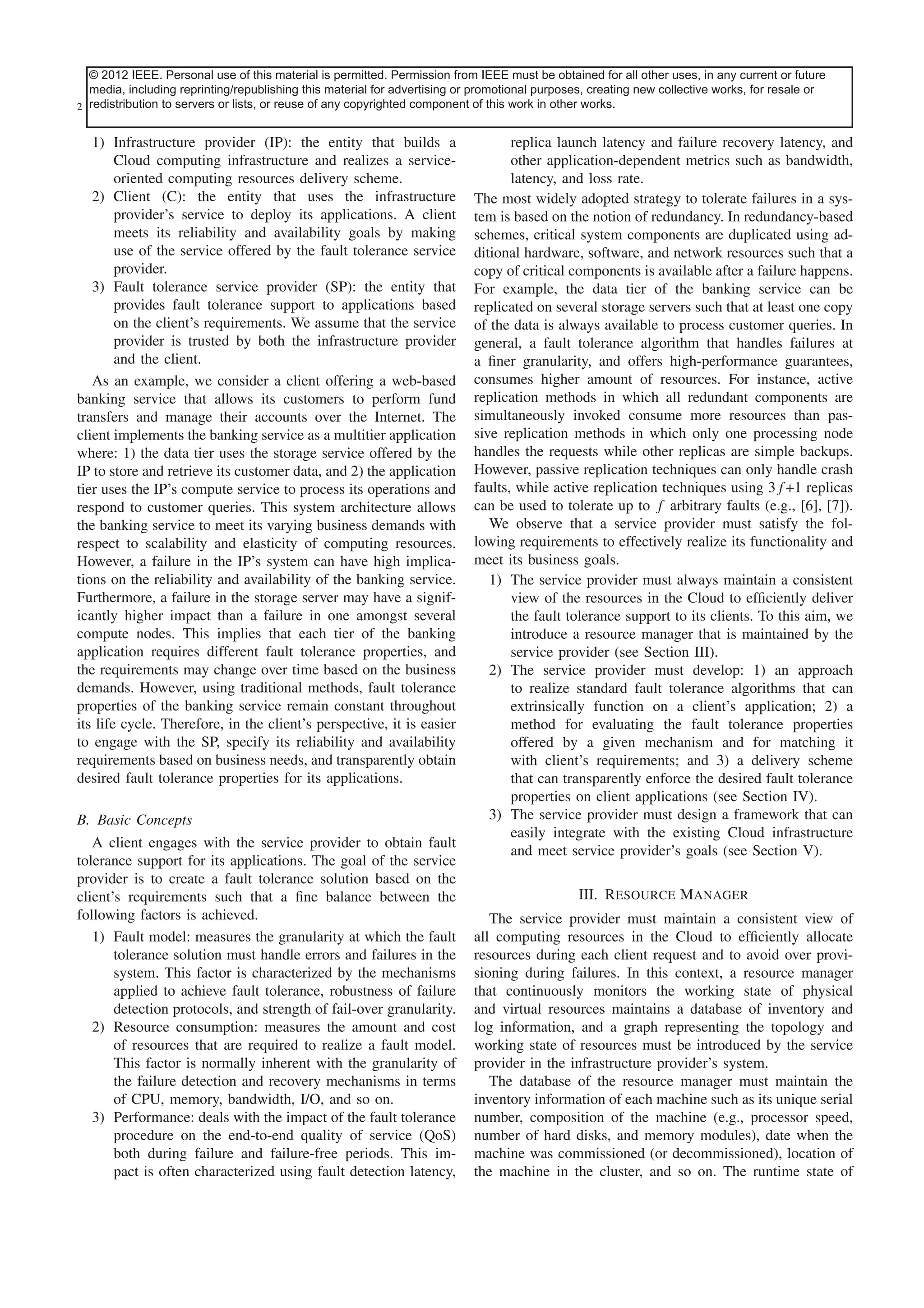 © 2012This article has been accepted material is permitted. Permission journal. Content isbe obtained for allwith the exception of current or future
IEEE. Personal use of this for inclusion in a future issue of this from IEEE must final as presented, other uses, in any pagination.
media, including reprinting/republishing this material for advertising or promotional purposes, creating new collective works, for resale or
2 redistribution to servers or lists, or reuse of any copyrighted component of this work in other works.
IEEE SYSTEMS JOURNAL

1) Infrastructure provider (IP): the entity that builds a
Cloud computing infrastructure and realizes a serviceoriented computing resources delivery scheme.
2) Client (C): the entity that uses the infrastructure
provider’s service to deploy its applications. A client
meets its reliability and availability goals by making
use of the service offered by the fault tolerance service
provider.
3) Fault tolerance service provider (SP): the entity that
provides fault tolerance support to applications based
on the client’s requirements. We assume that the service
provider is trusted by both the infrastructure provider
and the client.
As an example, we consider a client offering a web-based
banking service that allows its customers to perform fund
transfers and manage their accounts over the Internet. The
client implements the banking service as a multitier application
where: 1) the data tier uses the storage service offered by the
IP to store and retrieve its customer data, and 2) the application
tier uses the IP’s compute service to process its operations and
respond to customer queries. This system architecture allows
the banking service to meet its varying business demands with
respect to scalability and elasticity of computing resources.
However, a failure in the IP’s system can have high implications on the reliability and availability of the banking service.
Furthermore, a failure in the storage server may have a significantly higher impact than a failure in one amongst several
compute nodes. This implies that each tier of the banking
application requires different fault tolerance properties, and
the requirements may change over time based on the business
demands. However, using traditional methods, fault tolerance
properties of the banking service remain constant throughout
its life cycle. Therefore, in the client’s perspective, it is easier
to engage with the SP, specify its reliability and availability
requirements based on business needs, and transparently obtain
desired fault tolerance properties for its applications.
B. Basic Concepts
A client engages with the service provider to obtain fault
tolerance support for its applications. The goal of the service
provider is to create a fault tolerance solution based on the
client’s requirements such that a ﬁne balance between the
following factors is achieved.
1) Fault model: measures the granularity at which the fault
tolerance solution must handle errors and failures in the
system. This factor is characterized by the mechanisms
applied to achieve fault tolerance, robustness of failure
detection protocols, and strength of fail-over granularity.
2) Resource consumption: measures the amount and cost
of resources that are required to realize a fault model.
This factor is normally inherent with the granularity of
the failure detection and recovery mechanisms in terms
of CPU, memory, bandwidth, I/O, and so on.
3) Performance: deals with the impact of the fault tolerance
procedure on the end-to-end quality of service (QoS)
both during failure and failure-free periods. This impact is often characterized using fault detection latency,

replica launch latency and failure recovery latency, and
other application-dependent metrics such as bandwidth,
latency, and loss rate.
The most widely adopted strategy to tolerate failures in a system is based on the notion of redundancy. In redundancy-based
schemes, critical system components are duplicated using additional hardware, software, and network resources such that a
copy of critical components is available after a failure happens.
For example, the data tier of the banking service can be
replicated on several storage servers such that at least one copy
of the data is always available to process customer queries. In
general, a fault tolerance algorithm that handles failures at
a ﬁner granularity, and offers high-performance guarantees,
consumes higher amount of resources. For instance, active
replication methods in which all redundant components are
simultaneously invoked consume more resources than passive replication methods in which only one processing node
handles the requests while other replicas are simple backups.
However, passive replication techniques can only handle crash
faults, while active replication techniques using 3f +1 replicas
can be used to tolerate up to f arbitrary faults (e.g., [6], [7]).
We observe that a service provider must satisfy the following requirements to effectively realize its functionality and
meet its business goals.
1) The service provider must always maintain a consistent
view of the resources in the Cloud to efﬁciently deliver
the fault tolerance support to its clients. To this aim, we
introduce a resource manager that is maintained by the
service provider (see Section III).
2) The service provider must develop: 1) an approach
to realize standard fault tolerance algorithms that can
extrinsically function on a client’s application; 2) a
method for evaluating the fault tolerance properties
offered by a given mechanism and for matching it
with client’s requirements; and 3) a delivery scheme
that can transparently enforce the desired fault tolerance
properties on client applications (see Section IV).
3) The service provider must design a framework that can
easily integrate with the existing Cloud infrastructure
and meet service provider’s goals (see Section V).
III. Resource Manager
The service provider must maintain a consistent view of
all computing resources in the Cloud to efﬁciently allocate
resources during each client request and to avoid over provisioning during failures. In this context, a resource manager
that continuously monitors the working state of physical
and virtual resources maintains a database of inventory and
log information, and a graph representing the topology and
working state of resources must be introduced by the service
provider in the infrastructure provider’s system.
The database of the resource manager must maintain the
inventory information of each machine such as its unique serial
number, composition of the machine (e.g., processor speed,
number of hard disks, and memory modules), date when the
machine was commissioned (or decommissioned), location of
the machine in the cluster, and so on. The runtime state of

 