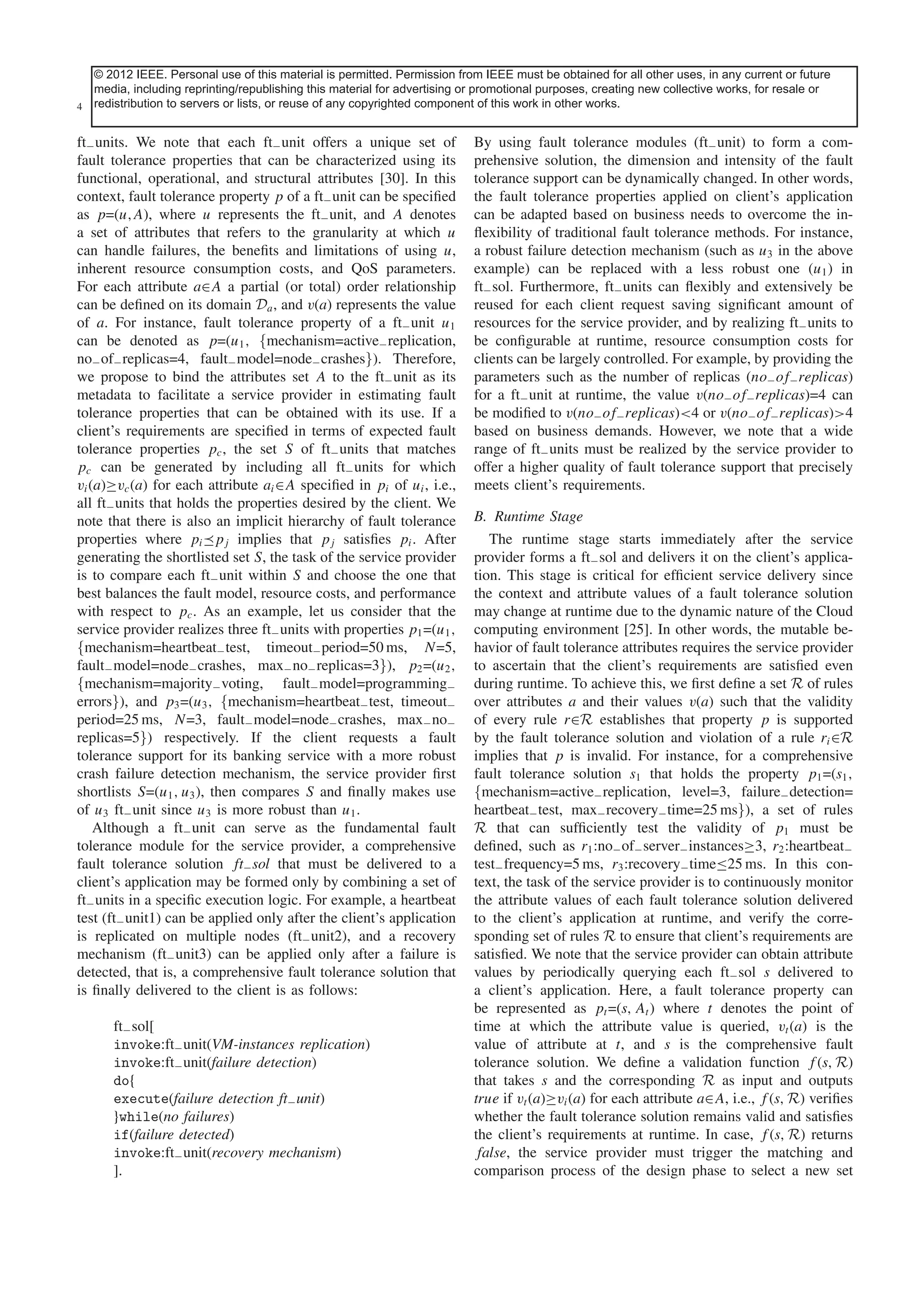 © 2012 IEEE. Personal use of thisfor inclusion permitted. issue of this journal. Content is final as presented, with the uses, in any pagination. future
This article has been accepted material is in a future Permission from IEEE must be obtained for all other exception of current or
media, including reprinting/republishing this material for advertising or promotional purposes, creating new collective works, for resale or
4 redistribution to servers or lists, or reuse of any copyrighted component of this work in other works.
IEEE SYSTEMS JOURNAL

ft− units. We note that each ft− unit offers a unique set of
fault tolerance properties that can be characterized using its
functional, operational, and structural attributes [30]. In this
context, fault tolerance property p of a ft− unit can be speciﬁed
as p=(u,A), where u represents the ft− unit, and A denotes
a set of attributes that refers to the granularity at which u
can handle failures, the beneﬁts and limitations of using u,
inherent resource consumption costs, and QoS parameters.
For each attribute a∈A a partial (or total) order relationship
can be deﬁned on its domain Da , and v(a) represents the value
of a. For instance, fault tolerance property of a ft− unit u1
can be denoted as p=(u1 , {mechanism=active− replication,
no− of− replicas=4, fault− model=node− crashes}). Therefore,
we propose to bind the attributes set A to the ft− unit as its
metadata to facilitate a service provider in estimating fault
tolerance properties that can be obtained with its use. If a
client’s requirements are speciﬁed in terms of expected fault
tolerance properties pc , the set S of ft− units that matches
pc can be generated by including all ft− units for which
vi (a)≥vc (a) for each attribute ai ∈A speciﬁed in pi of ui , i.e.,
all ft− units that holds the properties desired by the client. We
note that there is also an implicit hierarchy of fault tolerance
properties where pi pj implies that pj satisﬁes pi . After
generating the shortlisted set S, the task of the service provider
is to compare each ft− unit within S and choose the one that
best balances the fault model, resource costs, and performance
with respect to pc . As an example, let us consider that the
service provider realizes three ft− units with properties p1 =(u1 ,
{mechanism=heartbeat− test, timeout− period=50 ms, N=5,
fault− model=node− crashes, max− no− replicas=3}), p2 =(u2 ,
{mechanism=majority− voting, fault− model=programming−
errors}), and p3 =(u3 , {mechanism=heartbeat− test, timeout−
period=25 ms, N=3, fault− model=node− crashes, max− no−
replicas=5}) respectively. If the client requests a fault
tolerance support for its banking service with a more robust
crash failure detection mechanism, the service provider ﬁrst
shortlists S=(u1 , u3 ), then compares S and ﬁnally makes use
of u3 ft− unit since u3 is more robust than u1 .
Although a ft− unit can serve as the fundamental fault
tolerance module for the service provider, a comprehensive
fault tolerance solution ft− sol that must be delivered to a
client’s application may be formed only by combining a set of
ft− units in a speciﬁc execution logic. For example, a heartbeat
test (ft− unit1) can be applied only after the client’s application
is replicated on multiple nodes (ft− unit2), and a recovery
mechanism (ft− unit3) can be applied only after a failure is
detected, that is, a comprehensive fault tolerance solution that
is ﬁnally delivered to the client is as follows:
ft− sol[
invoke:ft− unit(VM-instances replication)
invoke:ft− unit(failure detection)
do{
execute(failure detection ft− unit)
}while(no failures)
if(failure detected)
invoke:ft− unit(recovery mechanism)
].

By using fault tolerance modules (ft− unit) to form a comprehensive solution, the dimension and intensity of the fault
tolerance support can be dynamically changed. In other words,
the fault tolerance properties applied on client’s application
can be adapted based on business needs to overcome the inﬂexibility of traditional fault tolerance methods. For instance,
a robust failure detection mechanism (such as u3 in the above
example) can be replaced with a less robust one (u1 ) in
ft− sol. Furthermore, ft− units can ﬂexibly and extensively be
reused for each client request saving signiﬁcant amount of
resources for the service provider, and by realizing ft− units to
be conﬁgurable at runtime, resource consumption costs for
clients can be largely controlled. For example, by providing the
parameters such as the number of replicas (no− of− replicas)
for a ft− unit at runtime, the value v(no− of− replicas)=4 can
be modiﬁed to v(no− of− replicas)<4 or v(no− of− replicas)>4
based on business demands. However, we note that a wide
range of ft− units must be realized by the service provider to
offer a higher quality of fault tolerance support that precisely
meets client’s requirements.
B. Runtime Stage
The runtime stage starts immediately after the service
provider forms a ft− sol and delivers it on the client’s application. This stage is critical for efﬁcient service delivery since
the context and attribute values of a fault tolerance solution
may change at runtime due to the dynamic nature of the Cloud
computing environment [25]. In other words, the mutable behavior of fault tolerance attributes requires the service provider
to ascertain that the client’s requirements are satisﬁed even
during runtime. To achieve this, we ﬁrst deﬁne a set R of rules
over attributes a and their values v(a) such that the validity
of every rule r∈R establishes that property p is supported
by the fault tolerance solution and violation of a rule ri ∈R
implies that p is invalid. For instance, for a comprehensive
fault tolerance solution s1 that holds the property p1 =(s1 ,
{mechanism=active− replication, level=3, failure− detection=
heartbeat− test, max− recovery− time=25 ms}), a set of rules
R that can sufﬁciently test the validity of p1 must be
deﬁned, such as r1 :no− of− server− instances≥3, r2 :heartbeat−
test− frequency=5 ms, r3 :recovery− time≤25 ms. In this context, the task of the service provider is to continuously monitor
the attribute values of each fault tolerance solution delivered
to the client’s application at runtime, and verify the corresponding set of rules R to ensure that client’s requirements are
satisﬁed. We note that the service provider can obtain attribute
values by periodically querying each ft− sol s delivered to
a client’s application. Here, a fault tolerance property can
be represented as pt =(s, At ) where t denotes the point of
time at which the attribute value is queried, vt (a) is the
value of attribute at t, and s is the comprehensive fault
tolerance solution. We deﬁne a validation function f (s, R)
that takes s and the corresponding R as input and outputs
true if vt (a)≥vi (a) for each attribute a∈A, i.e., f (s, R) veriﬁes
whether the fault tolerance solution remains valid and satisﬁes
the client’s requirements at runtime. In case, f (s, R) returns
false, the service provider must trigger the matching and
comparison process of the design phase to select a new set

 