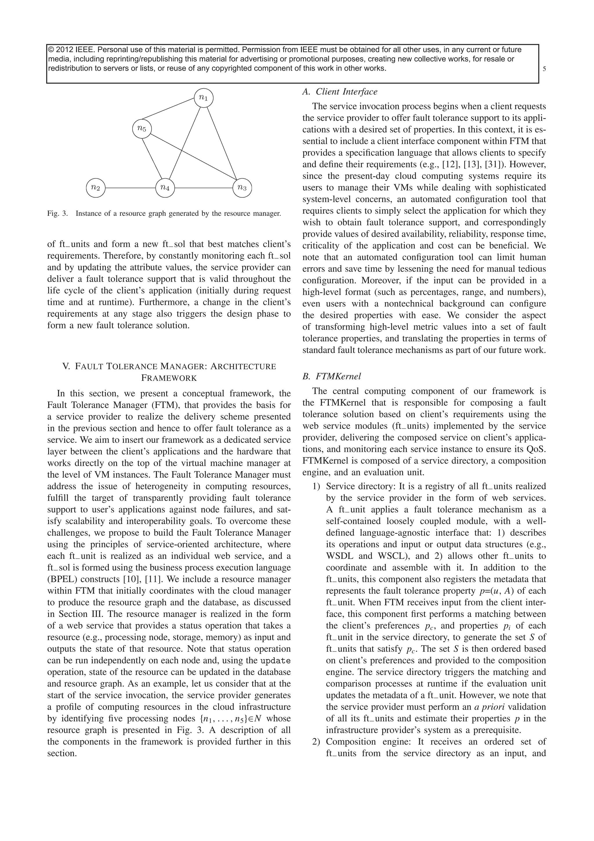 © 2012 IEEE. Personal use of this material is permitted. Permission from IEEEContent is obtained for all other uses, in any current or future
This article has been accepted for inclusion in a future issue of this journal. must be final as presented, with the exception of pagination.
media, including reprinting/republishing this material for advertising or promotional purposes, creating new collective works, for resale or
redistribution FAULT TOLERANCE MANAGEMENT copyrighted component
JHAWAR et al.: to servers or lists, or reuse of any IN CLOUD COMPUTING of this work in other works.

5

A. Client Interface

Fig. 3.

Instance of a resource graph generated by the resource manager.

of ft− units and form a new ft− sol that best matches client’s
requirements. Therefore, by constantly monitoring each ft− sol
and by updating the attribute values, the service provider can
deliver a fault tolerance support that is valid throughout the
life cycle of the client’s application (initially during request
time and at runtime). Furthermore, a change in the client’s
requirements at any stage also triggers the design phase to
form a new fault tolerance solution.

V. Fault Tolerance Manager: Architecture
Framework
In this section, we present a conceptual framework, the
Fault Tolerance Manager (FTM), that provides the basis for
a service provider to realize the delivery scheme presented
in the previous section and hence to offer fault tolerance as a
service. We aim to insert our framework as a dedicated service
layer between the client’s applications and the hardware that
works directly on the top of the virtual machine manager at
the level of VM instances. The Fault Tolerance Manager must
address the issue of heterogeneity in computing resources,
fulﬁll the target of transparently providing fault tolerance
support to user’s applications against node failures, and satisfy scalability and interoperability goals. To overcome these
challenges, we propose to build the Fault Tolerance Manager
using the principles of service-oriented architecture, where
each ft− unit is realized as an individual web service, and a
ft− sol is formed using the business process execution language
(BPEL) constructs [10], [11]. We include a resource manager
within FTM that initially coordinates with the cloud manager
to produce the resource graph and the database, as discussed
in Section III. The resource manager is realized in the form
of a web service that provides a status operation that takes a
resource (e.g., processing node, storage, memory) as input and
outputs the state of that resource. Note that status operation
can be run independently on each node and, using the update
operation, state of the resource can be updated in the database
and resource graph. As an example, let us consider that at the
start of the service invocation, the service provider generates
a proﬁle of computing resources in the cloud infrastructure
by identifying ﬁve processing nodes {n1 , . . . , n5 }∈N whose
resource graph is presented in Fig. 3. A description of all
the components in the framework is provided further in this
section.

The service invocation process begins when a client requests
the service provider to offer fault tolerance support to its applications with a desired set of properties. In this context, it is essential to include a client interface component within FTM that
provides a speciﬁcation language that allows clients to specify
and deﬁne their requirements (e.g., [12], [13], [31]). However,
since the present-day cloud computing systems require its
users to manage their VMs while dealing with sophisticated
system-level concerns, an automated conﬁguration tool that
requires clients to simply select the application for which they
wish to obtain fault tolerance support, and correspondingly
provide values of desired availability, reliability, response time,
criticality of the application and cost can be beneﬁcial. We
note that an automated conﬁguration tool can limit human
errors and save time by lessening the need for manual tedious
conﬁguration. Moreover, if the input can be provided in a
high-level format (such as percentages, range, and numbers),
even users with a nontechnical background can conﬁgure
the desired properties with ease. We consider the aspect
of transforming high-level metric values into a set of fault
tolerance properties, and translating the properties in terms of
standard fault tolerance mechanisms as part of our future work.
B. FTMKernel
The central computing component of our framework is
the FTMKernel that is responsible for composing a fault
tolerance solution based on client’s requirements using the
web service modules (ft− units) implemented by the service
provider, delivering the composed service on client’s applications, and monitoring each service instance to ensure its QoS.
FTMKernel is composed of a service directory, a composition
engine, and an evaluation unit.
1) Service directory: It is a registry of all ft− units realized
by the service provider in the form of web services.
A ft− unit applies a fault tolerance mechanism as a
self-contained loosely coupled module, with a welldeﬁned language-agnostic interface that: 1) describes
its operations and input or output data structures (e.g.,
WSDL and WSCL), and 2) allows other ft− units to
coordinate and assemble with it. In addition to the
ft− units, this component also registers the metadata that
represents the fault tolerance property p=(u, A) of each
ft− unit. When FTM receives input from the client interface, this component ﬁrst performs a matching between
the client’s preferences pc , and properties pi of each
ft− unit in the service directory, to generate the set S of
ft− units that satisfy pc . The set S is then ordered based
on client’s preferences and provided to the composition
engine. The service directory triggers the matching and
comparison processes at runtime if the evaluation unit
updates the metadata of a ft− unit. However, we note that
the service provider must perform an a priori validation
of all its ft− units and estimate their properties p in the
infrastructure provider’s system as a prerequisite.
2) Composition engine: It receives an ordered set of
ft− units from the service directory as an input, and

 