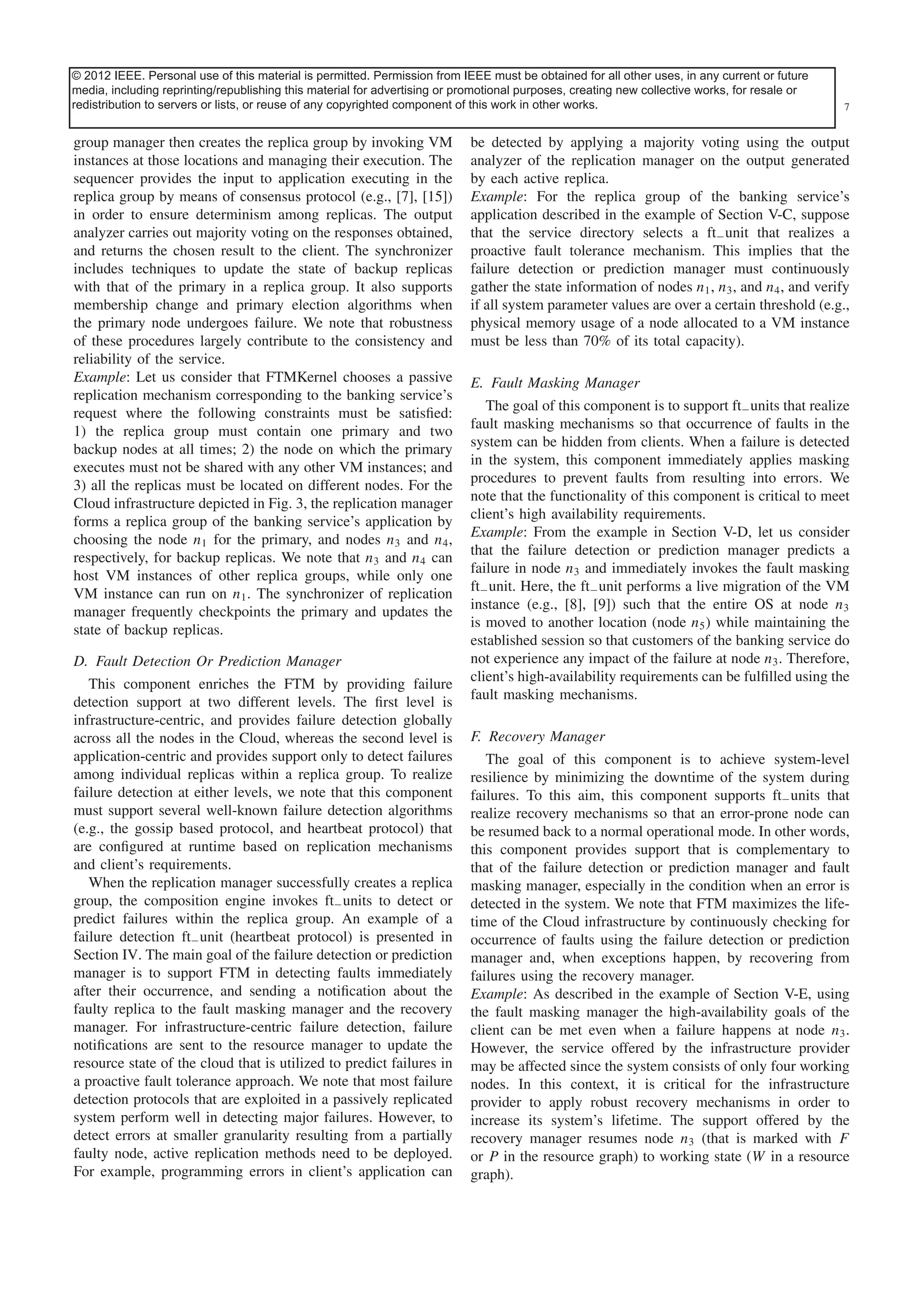 © 2012 IEEE. Personal use ofaccepted for inclusion in a future issue of this journal. Content isobtained for all other uses, in any current or future
This article has been this material is permitted. Permission from IEEE must be final as presented, with the exception of pagination.
media, including reprinting/republishing this material for advertising or promotional purposes, creating new collective works, for resale or
redistribution to servers or lists, or reuse of any copyrighted component of this work in other works.
JHAWAR et al.: FAULT TOLERANCE MANAGEMENT IN CLOUD COMPUTING

group manager then creates the replica group by invoking VM
instances at those locations and managing their execution. The
sequencer provides the input to application executing in the
replica group by means of consensus protocol (e.g., [7], [15])
in order to ensure determinism among replicas. The output
analyzer carries out majority voting on the responses obtained,
and returns the chosen result to the client. The synchronizer
includes techniques to update the state of backup replicas
with that of the primary in a replica group. It also supports
membership change and primary election algorithms when
the primary node undergoes failure. We note that robustness
of these procedures largely contribute to the consistency and
reliability of the service.
Example: Let us consider that FTMKernel chooses a passive
replication mechanism corresponding to the banking service’s
request where the following constraints must be satisﬁed:
1) the replica group must contain one primary and two
backup nodes at all times; 2) the node on which the primary
executes must not be shared with any other VM instances; and
3) all the replicas must be located on different nodes. For the
Cloud infrastructure depicted in Fig. 3, the replication manager
forms a replica group of the banking service’s application by
choosing the node n1 for the primary, and nodes n3 and n4 ,
respectively, for backup replicas. We note that n3 and n4 can
host VM instances of other replica groups, while only one
VM instance can run on n1 . The synchronizer of replication
manager frequently checkpoints the primary and updates the
state of backup replicas.
D. Fault Detection Or Prediction Manager
This component enriches the FTM by providing failure
detection support at two different levels. The ﬁrst level is
infrastructure-centric, and provides failure detection globally
across all the nodes in the Cloud, whereas the second level is
application-centric and provides support only to detect failures
among individual replicas within a replica group. To realize
failure detection at either levels, we note that this component
must support several well-known failure detection algorithms
(e.g., the gossip based protocol, and heartbeat protocol) that
are conﬁgured at runtime based on replication mechanisms
and client’s requirements.
When the replication manager successfully creates a replica
group, the composition engine invokes ft− units to detect or
predict failures within the replica group. An example of a
failure detection ft− unit (heartbeat protocol) is presented in
Section IV. The main goal of the failure detection or prediction
manager is to support FTM in detecting faults immediately
after their occurrence, and sending a notiﬁcation about the
faulty replica to the fault masking manager and the recovery
manager. For infrastructure-centric failure detection, failure
notiﬁcations are sent to the resource manager to update the
resource state of the cloud that is utilized to predict failures in
a proactive fault tolerance approach. We note that most failure
detection protocols that are exploited in a passively replicated
system perform well in detecting major failures. However, to
detect errors at smaller granularity resulting from a partially
faulty node, active replication methods need to be deployed.
For example, programming errors in client’s application can

7

be detected by applying a majority voting using the output
analyzer of the replication manager on the output generated
by each active replica.
Example: For the replica group of the banking service’s
application described in the example of Section V-C, suppose
that the service directory selects a ft− unit that realizes a
proactive fault tolerance mechanism. This implies that the
failure detection or prediction manager must continuously
gather the state information of nodes n1 , n3 , and n4 , and verify
if all system parameter values are over a certain threshold (e.g.,
physical memory usage of a node allocated to a VM instance
must be less than 70% of its total capacity).
E. Fault Masking Manager
The goal of this component is to support ft− units that realize
fault masking mechanisms so that occurrence of faults in the
system can be hidden from clients. When a failure is detected
in the system, this component immediately applies masking
procedures to prevent faults from resulting into errors. We
note that the functionality of this component is critical to meet
client’s high availability requirements.
Example: From the example in Section V-D, let us consider
that the failure detection or prediction manager predicts a
failure in node n3 and immediately invokes the fault masking
ft− unit. Here, the ft− unit performs a live migration of the VM
instance (e.g., [8], [9]) such that the entire OS at node n3
is moved to another location (node n5 ) while maintaining the
established session so that customers of the banking service do
not experience any impact of the failure at node n3 . Therefore,
client’s high-availability requirements can be fulﬁlled using the
fault masking mechanisms.
F. Recovery Manager
The goal of this component is to achieve system-level
resilience by minimizing the downtime of the system during
failures. To this aim, this component supports ft− units that
realize recovery mechanisms so that an error-prone node can
be resumed back to a normal operational mode. In other words,
this component provides support that is complementary to
that of the failure detection or prediction manager and fault
masking manager, especially in the condition when an error is
detected in the system. We note that FTM maximizes the lifetime of the Cloud infrastructure by continuously checking for
occurrence of faults using the failure detection or prediction
manager and, when exceptions happen, by recovering from
failures using the recovery manager.
Example: As described in the example of Section V-E, using
the fault masking manager the high-availability goals of the
client can be met even when a failure happens at node n3 .
However, the service offered by the infrastructure provider
may be affected since the system consists of only four working
nodes. In this context, it is critical for the infrastructure
provider to apply robust recovery mechanisms in order to
increase its system’s lifetime. The support offered by the
recovery manager resumes node n3 (that is marked with F
or P in the resource graph) to working state (W in a resource
graph).

 