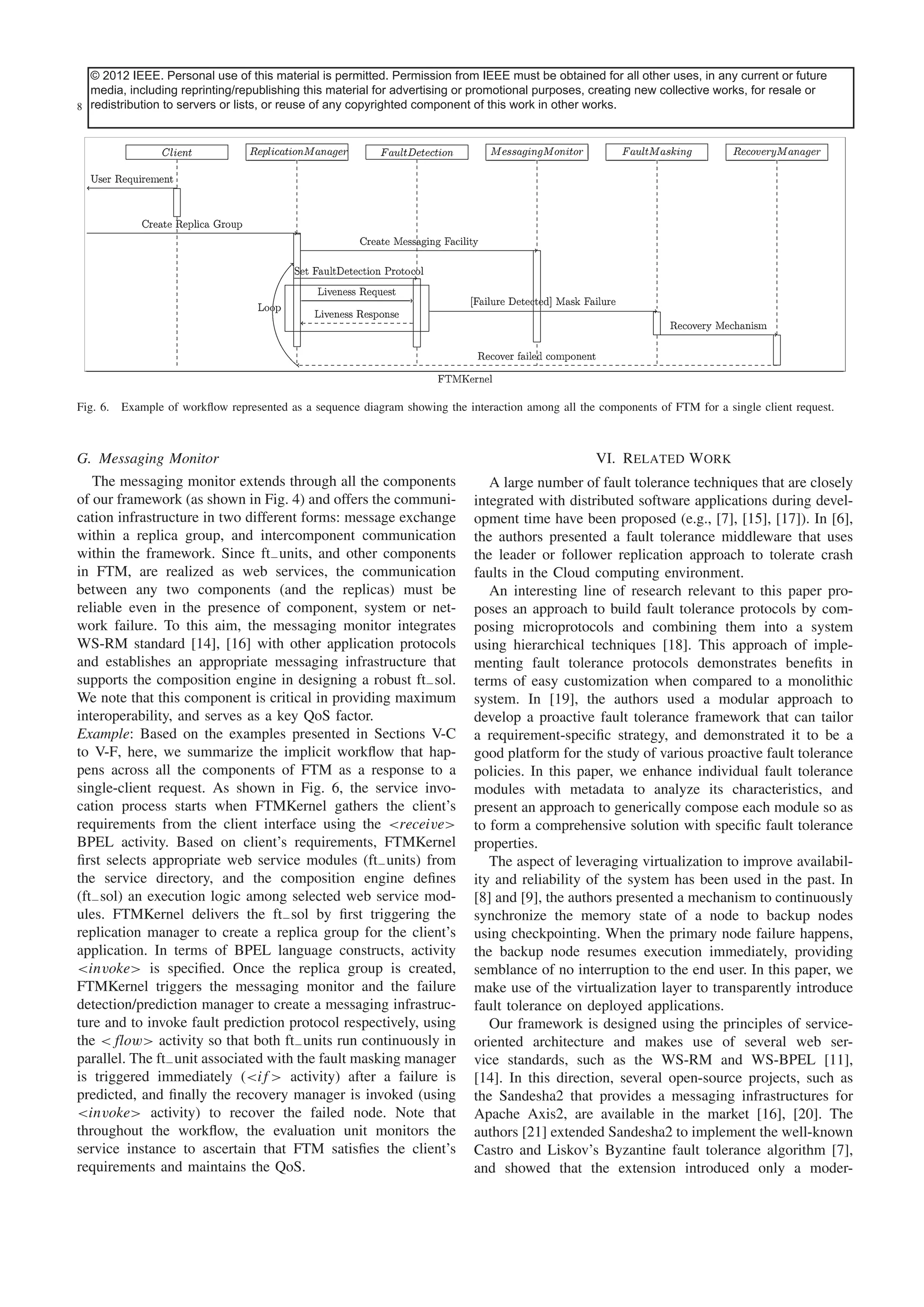 © 2012This article has been accepted for inclusionpermitted. Permission journal. Content isbe obtained for allwith the exception of current or future
IEEE. Personal use of this material is in a future issue of this from IEEE must final as presented, other uses, in any pagination.
media, including reprinting/republishing this material for advertising or promotional purposes, creating new collective works, for resale or
8 redistribution to servers or lists, or reuse of any copyrighted component of this work in other works.
IEEE SYSTEMS JOURNAL

Fig. 6. Example of workﬂow represented as a sequence diagram showing the interaction among all the components of FTM for a single client request.

G. Messaging Monitor
The messaging monitor extends through all the components
of our framework (as shown in Fig. 4) and offers the communication infrastructure in two different forms: message exchange
within a replica group, and intercomponent communication
within the framework. Since ft− units, and other components
in FTM, are realized as web services, the communication
between any two components (and the replicas) must be
reliable even in the presence of component, system or network failure. To this aim, the messaging monitor integrates
WS-RM standard [14], [16] with other application protocols
and establishes an appropriate messaging infrastructure that
supports the composition engine in designing a robust ft− sol.
We note that this component is critical in providing maximum
interoperability, and serves as a key QoS factor.
Example: Based on the examples presented in Sections V-C
to V-F, here, we summarize the implicit workﬂow that happens across all the components of FTM as a response to a
single-client request. As shown in Fig. 6, the service invocation process starts when FTMKernel gathers the client’s
requirements from the client interface using the <receive>
BPEL activity. Based on client’s requirements, FTMKernel
ﬁrst selects appropriate web service modules (ft− units) from
the service directory, and the composition engine deﬁnes
(ft− sol) an execution logic among selected web service modules. FTMKernel delivers the ft− sol by ﬁrst triggering the
replication manager to create a replica group for the client’s
application. In terms of BPEL language constructs, activity
<invoke> is speciﬁed. Once the replica group is created,
FTMKernel triggers the messaging monitor and the failure
detection/prediction manager to create a messaging infrastructure and to invoke fault prediction protocol respectively, using
the <flow> activity so that both ft− units run continuously in
parallel. The ft− unit associated with the fault masking manager
is triggered immediately (<if > activity) after a failure is
predicted, and ﬁnally the recovery manager is invoked (using
<invoke> activity) to recover the failed node. Note that
throughout the workﬂow, the evaluation unit monitors the
service instance to ascertain that FTM satisﬁes the client’s
requirements and maintains the QoS.

VI. Related Work
A large number of fault tolerance techniques that are closely
integrated with distributed software applications during development time have been proposed (e.g., [7], [15], [17]). In [6],
the authors presented a fault tolerance middleware that uses
the leader or follower replication approach to tolerate crash
faults in the Cloud computing environment.
An interesting line of research relevant to this paper proposes an approach to build fault tolerance protocols by composing microprotocols and combining them into a system
using hierarchical techniques [18]. This approach of implementing fault tolerance protocols demonstrates beneﬁts in
terms of easy customization when compared to a monolithic
system. In [19], the authors used a modular approach to
develop a proactive fault tolerance framework that can tailor
a requirement-speciﬁc strategy, and demonstrated it to be a
good platform for the study of various proactive fault tolerance
policies. In this paper, we enhance individual fault tolerance
modules with metadata to analyze its characteristics, and
present an approach to generically compose each module so as
to form a comprehensive solution with speciﬁc fault tolerance
properties.
The aspect of leveraging virtualization to improve availability and reliability of the system has been used in the past. In
[8] and [9], the authors presented a mechanism to continuously
synchronize the memory state of a node to backup nodes
using checkpointing. When the primary node failure happens,
the backup node resumes execution immediately, providing
semblance of no interruption to the end user. In this paper, we
make use of the virtualization layer to transparently introduce
fault tolerance on deployed applications.
Our framework is designed using the principles of serviceoriented architecture and makes use of several web service standards, such as the WS-RM and WS-BPEL [11],
[14]. In this direction, several open-source projects, such as
the Sandesha2 that provides a messaging infrastructures for
Apache Axis2, are available in the market [16], [20]. The
authors [21] extended Sandesha2 to implement the well-known
Castro and Liskov’s Byzantine fault tolerance algorithm [7],
and showed that the extension introduced only a moder-

 