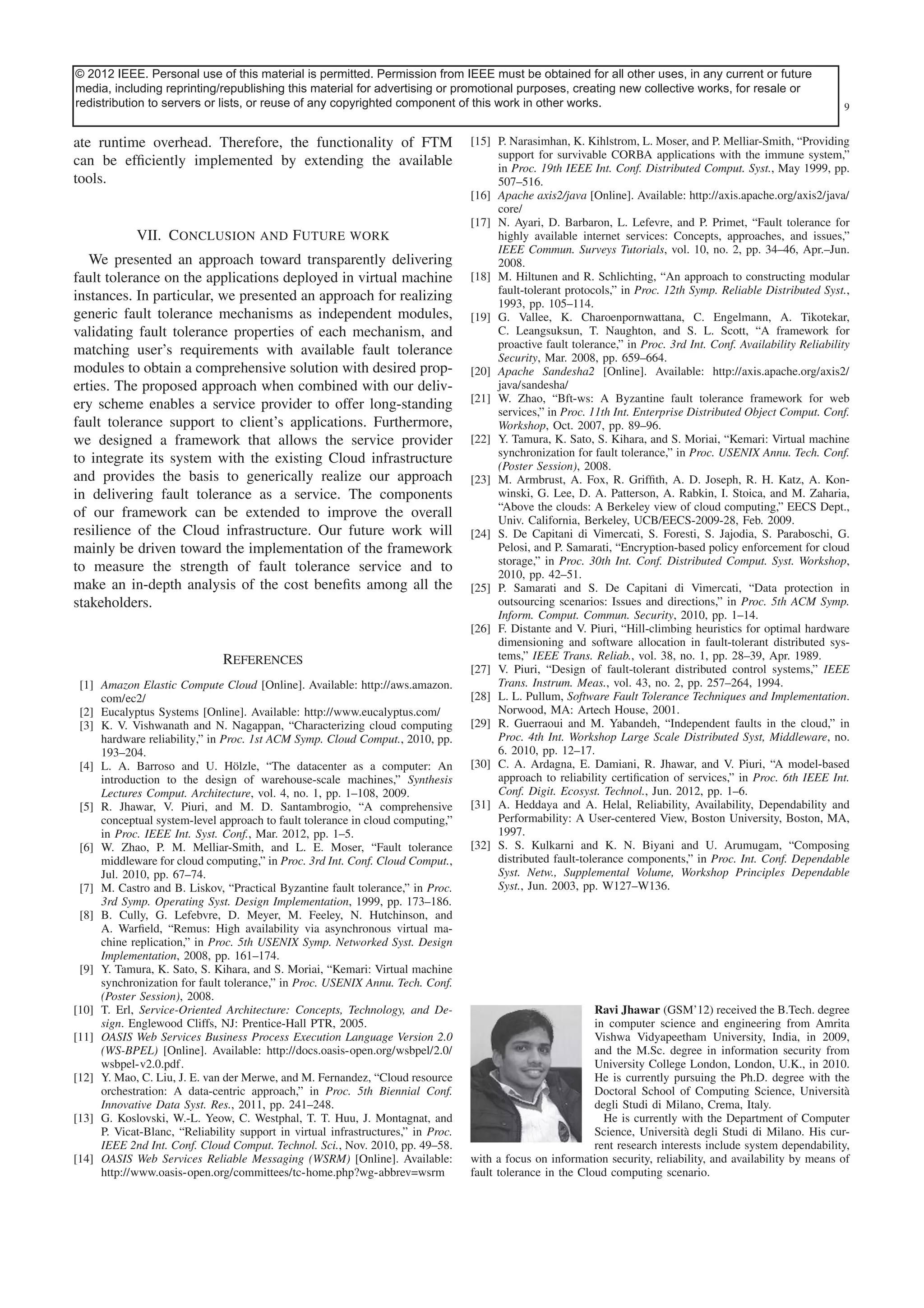 © 2012 IEEE. Personal use of this material is permitted. Permission from IEEEContent is obtained for all other uses, in any current or future
This article has been accepted for inclusion in a future issue of this journal. must be final as presented, with the exception of pagination.
media, including reprinting/republishing this material for advertising or promotional purposes, creating new collective works, for resale or
redistribution to servers or lists, MANAGEMENT copyrighted component
JHAWAR et al.: FAULT TOLERANCE or reuse of any IN CLOUD COMPUTING of this work in other works.

ate runtime overhead. Therefore, the functionality of FTM
can be efﬁciently implemented by extending the available
tools.

VII. Conclusion and Future work
We presented an approach toward transparently delivering
fault tolerance on the applications deployed in virtual machine
instances. In particular, we presented an approach for realizing
generic fault tolerance mechanisms as independent modules,
validating fault tolerance properties of each mechanism, and
matching user’s requirements with available fault tolerance
modules to obtain a comprehensive solution with desired properties. The proposed approach when combined with our delivery scheme enables a service provider to offer long-standing
fault tolerance support to client’s applications. Furthermore,
we designed a framework that allows the service provider
to integrate its system with the existing Cloud infrastructure
and provides the basis to generically realize our approach
in delivering fault tolerance as a service. The components
of our framework can be extended to improve the overall
resilience of the Cloud infrastructure. Our future work will
mainly be driven toward the implementation of the framework
to measure the strength of fault tolerance service and to
make an in-depth analysis of the cost beneﬁts among all the
stakeholders.

References
[1] Amazon Elastic Compute Cloud [Online]. Available: http://aws.amazon.
com/ec2/
[2] Eucalyptus Systems [Online]. Available: http://www.eucalyptus.com/
[3] K. V. Vishwanath and N. Nagappan, “Characterizing cloud computing
hardware reliability,” in Proc. 1st ACM Symp. Cloud Comput., 2010, pp.
193–204.
[4] L. A. Barroso and U. Hölzle, “The datacenter as a computer: An
introduction to the design of warehouse-scale machines,” Synthesis
Lectures Comput. Architecture, vol. 4, no. 1, pp. 1–108, 2009.
[5] R. Jhawar, V. Piuri, and M. D. Santambrogio, “A comprehensive
conceptual system-level approach to fault tolerance in cloud computing,”
in Proc. IEEE Int. Syst. Conf., Mar. 2012, pp. 1–5.
[6] W. Zhao, P. M. Melliar-Smith, and L. E. Moser, “Fault tolerance
middleware for cloud computing,” in Proc. 3rd Int. Conf. Cloud Comput.,
Jul. 2010, pp. 67–74.
[7] M. Castro and B. Liskov, “Practical Byzantine fault tolerance,” in Proc.
3rd Symp. Operating Syst. Design Implementation, 1999, pp. 173–186.
[8] B. Cully, G. Lefebvre, D. Meyer, M. Feeley, N. Hutchinson, and
A. Warﬁeld, “Remus: High availability via asynchronous virtual machine replication,” in Proc. 5th USENIX Symp. Networked Syst. Design
Implementation, 2008, pp. 161–174.
[9] Y. Tamura, K. Sato, S. Kihara, and S. Moriai, “Kemari: Virtual machine
synchronization for fault tolerance,” in Proc. USENIX Annu. Tech. Conf.
(Poster Session), 2008.
[10] T. Erl, Service-Oriented Architecture: Concepts, Technology, and Design. Englewood Cliffs, NJ: Prentice-Hall PTR, 2005.
[11] OASIS Web Services Business Process Execution Language Version 2.0
(WS-BPEL) [Online]. Available: http://docs.oasis-open.org/wsbpel/2.0/
wsbpel-v2.0.pdf.
[12] Y. Mao, C. Liu, J. E. van der Merwe, and M. Fernandez, “Cloud resource
orchestration: A data-centric approach,” in Proc. 5th Biennial Conf.
Innovative Data Syst. Res., 2011, pp. 241–248.
[13] G. Koslovski, W.-L. Yeow, C. Westphal, T. T. Huu, J. Montagnat, and
P. Vicat-Blanc, “Reliability support in virtual infrastructures,” in Proc.
IEEE 2nd Int. Conf. Cloud Comput. Technol. Sci., Nov. 2010, pp. 49–58.
[14] OASIS Web Services Reliable Messaging (WSRM) [Online]. Available:
http://www.oasis-open.org/committees/tc-home.php?wg-abbrev=wsrm

9

[15] P. Narasimhan, K. Kihlstrom, L. Moser, and P. Melliar-Smith, “Providing
support for survivable CORBA applications with the immune system,”
in Proc. 19th IEEE Int. Conf. Distributed Comput. Syst., May 1999, pp.
507–516.
[16] Apache axis2/java [Online]. Available: http://axis.apache.org/axis2/java/
core/
[17] N. Ayari, D. Barbaron, L. Lefevre, and P. Primet, “Fault tolerance for
highly available internet services: Concepts, approaches, and issues,”
IEEE Commun. Surveys Tutorials, vol. 10, no. 2, pp. 34–46, Apr.–Jun.
2008.
[18] M. Hiltunen and R. Schlichting, “An approach to constructing modular
fault-tolerant protocols,” in Proc. 12th Symp. Reliable Distributed Syst.,
1993, pp. 105–114.
[19] G. Vallee, K. Charoenpornwattana, C. Engelmann, A. Tikotekar,
C. Leangsuksun, T. Naughton, and S. L. Scott, “A framework for
proactive fault tolerance,” in Proc. 3rd Int. Conf. Availability Reliability
Security, Mar. 2008, pp. 659–664.
[20] Apache Sandesha2 [Online]. Available: http://axis.apache.org/axis2/
java/sandesha/
[21] W. Zhao, “Bft-ws: A Byzantine fault tolerance framework for web
services,” in Proc. 11th Int. Enterprise Distributed Object Comput. Conf.
Workshop, Oct. 2007, pp. 89–96.
[22] Y. Tamura, K. Sato, S. Kihara, and S. Moriai, “Kemari: Virtual machine
synchronization for fault tolerance,” in Proc. USENIX Annu. Tech. Conf.
(Poster Session), 2008.
[23] M. Armbrust, A. Fox, R. Grifﬁth, A. D. Joseph, R. H. Katz, A. Konwinski, G. Lee, D. A. Patterson, A. Rabkin, I. Stoica, and M. Zaharia,
“Above the clouds: A Berkeley view of cloud computing,” EECS Dept.,
Univ. California, Berkeley, UCB/EECS-2009-28, Feb. 2009.
[24] S. De Capitani di Vimercati, S. Foresti, S. Jajodia, S. Paraboschi, G.
Pelosi, and P. Samarati, “Encryption-based policy enforcement for cloud
storage,” in Proc. 30th Int. Conf. Distributed Comput. Syst. Workshop,
2010, pp. 42–51.
[25] P. Samarati and S. De Capitani di Vimercati, “Data protection in
outsourcing scenarios: Issues and directions,” in Proc. 5th ACM Symp.
Inform. Comput. Commun. Security, 2010, pp. 1–14.
[26] F. Distante and V. Piuri, “Hill-climbing heuristics for optimal hardware
dimensioning and software allocation in fault-tolerant distributed systems,” IEEE Trans. Reliab., vol. 38, no. 1, pp. 28–39, Apr. 1989.
[27] V. Piuri, “Design of fault-tolerant distributed control systems,” IEEE
Trans. Instrum. Meas., vol. 43, no. 2, pp. 257–264, 1994.
[28] L. L. Pullum, Software Fault Tolerance Techniques and Implementation.
Norwood, MA: Artech House, 2001.
[29] R. Guerraoui and M. Yabandeh, “Independent faults in the cloud,” in
Proc. 4th Int. Workshop Large Scale Distributed Syst, Middleware, no.
6. 2010, pp. 12–17.
[30] C. A. Ardagna, E. Damiani, R. Jhawar, and V. Piuri, “A model-based
approach to reliability certiﬁcation of services,” in Proc. 6th IEEE Int.
Conf. Digit. Ecosyst. Technol., Jun. 2012, pp. 1–6.
[31] A. Heddaya and A. Helal, Reliability, Availability, Dependability and
Performability: A User-centered View, Boston University, Boston, MA,
1997.
[32] S. S. Kulkarni and K. N. Biyani and U. Arumugam, “Composing
distributed fault-tolerance components,” in Proc. Int. Conf. Dependable
Syst. Netw., Supplemental Volume, Workshop Principles Dependable
Syst., Jun. 2003, pp. W127–W136.

Ravi Jhawar (GSM’12) received the B.Tech. degree
in computer science and engineering from Amrita
Vishwa Vidyapeetham University, India, in 2009,
and the M.Sc. degree in information security from
University College London, London, U.K., in 2010.
He is currently pursuing the Ph.D. degree with the
Doctoral School of Computing Science, Università
degli Studi di Milano, Crema, Italy.
He is currently with the Department of Computer
Science, Università degli Studi di Milano. His current research interests include system dependability,
with a focus on information security, reliability, and availability by means of
fault tolerance in the Cloud computing scenario.

 