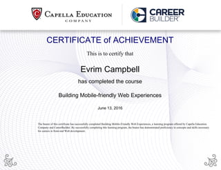 CERTIFICATE of ACHIEVEMENT
This is to certify that
Evrim Campbell
has completed the course
Building Mobile-friendly Web Experiences
June 13, 2016
The bearer of this certificate has successfully completed Building Mobile-Friendly Web Experiences, a learning program offered by Capella Education
Company and CareerBuilder. By successfully completing this learning program, the bearer has demonstrated proficiency in concepts and skills necessary
for careers in front-end Web development.
Powered by TCPDF (www.tcpdf.org)
 
