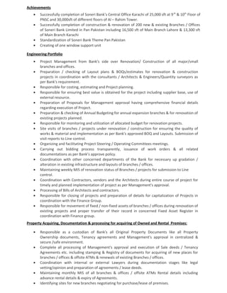 Achievements
• Successfully completion of Soneri Bank’s Central Office Karachi of 25,000 sft at 9th
& 10th
Floor of
PNSC and 30,000sft of different floors of Al – Rahim Tower.
• Successfully completion of construction & renovation of 200 new & existing Branches / Offices
of Soneri Bank Limited in Pan Pakistan including 16,500 sft of Main Branch Lahore & 13,300 sft
of Main Branch Karachi
• Standardization of Soneri Bank Theme Pan Pakistan
• Creating of one window support unit
Engineering Portfolio
• Project Management from Bank's side over Renovation/ Construction of all major/small
branches and offices.
• Preparation / checking of Layout plans & BOQs/estimates for renovation & construction
projects in coordination with the consultants / Architects & Engineers/Quantity surveyors as
per Bank's requirement.
• Responsible for costing, estimating and Project planning.
• Responsible for ensuring best value is obtained for the project including supplier base, use of
external resource.
• Preparation of Proposals for Management approval having comprehensive financial details
regarding execution of Project.
• Preparation & checking of Annual Budgeting for annual expansion branches & for renovation of
existing projects planned.
• Responsible for monitoring and utilization of allocated budget for renovation projects.
• Site visits of branches / projects under renovation / construction for ensuring the quality of
works & material and implementation as per Bank's approved BOQ and Layouts. Submission of
visit reports to Line control.
• Organizing and facilitating Project Steering / Operating Committees meetings.
• Carrying out bidding process transparently, issuance of work orders & all related
documentations as per Bank’s approve policy.
• Coordination with other concerned departments of the Bank for necessary up gradation /
alteration in existing infrastructure and layouts of branches / offices.
• Maintaining weekly MIS of renovation status of Branches / projects for submission to Line
control.
• Coordination with Contractors, vendors and the Architects during entire course of project for
timely and planned implementation of project as per Management's approval.
• Processing of Bills of Architects and contractors.
• Responsible for closing of projects and preparation of details for capitalization of Projects in
coordination with the Finance Group.
• Responsible for movement of fixed / non-fixed assets of branches / offices during renovation of
existing projects and proper transfer of their record in concerned Fixed Asset Register in
coordination with Finance group.
Property Acquiring, Documentation & processing for acquiring of Owned and Rental Premises:
• Responsible as a custodian of Bank's all Original Property Documents like all Property
Ownership documents, Tenancy agreements and Management's approval in centralized &
secure /safe environment.
• Complete all processing of Management's approval and execution of Sale deeds / Tenancy
Agreements etc. including stamping & Registry of documents for acquiring of new places for
branches / offices & offsite ATMs & renewals of existing Branches / offices.
• Coordination with internal or external Lawyers during documentation stages like legal
vetting/opinion and preparation of agreements / lease deeds.
• Maintaining monthly MIS of all branches & offices / offsite ATMs Rental details including
advance rental details & expiry of Agreements.
• Identifying sites for new branches negotiating for purchase/lease of premises.
 