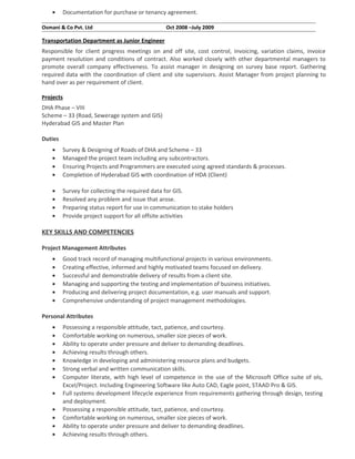 • Documentation for purchase or tenancy agreement.
Osmani & Co Pvt. Ltd Oct 2008 –July 2009
Transportation Department as Junior Engineer
Responsible for client progress meetings on and off site, cost control, invoicing, variation claims, invoice
payment resolution and conditions of contract. Also worked closely with other departmental managers to
promote overall company effectiveness. To assist manager in designing on survey base report. Gathering
required data with the coordination of client and site supervisors. Assist Manager from project planning to
hand over as per requirement of client.
Projects
DHA Phase – VIII
Scheme – 33 (Road, Sewerage system and GIS)
Hyderabad GIS and Master Plan
Duties
• Survey & Designing of Roads of DHA and Scheme – 33
• Managed the project team including any subcontractors.
• Ensuring Projects and Programmers are executed using agreed standards & processes.
• Completion of Hyderabad GIS with coordination of HDA (Client)
• Survey for collecting the required data for GIS.
• Resolved any problem and issue that arose.
• Preparing status report for use in communication to stake holders
• Provide project support for all offsite activities
KEY SKILLS AND COMPETENCIES
Project Management Attributes
• Good track record of managing multifunctional projects in various environments.
• Creating effective, informed and highly motivated teams focused on delivery.
• Successful and demonstrable delivery of results from a client site.
• Managing and supporting the testing and implementation of business initiatives.
• Producing and delivering project documentation, e.g. user manuals and support.
• Comprehensive understanding of project management methodologies.
Personal Attributes
• Possessing a responsible attitude, tact, patience, and courtesy.
• Comfortable working on numerous, smaller size pieces of work.
• Ability to operate under pressure and deliver to demanding deadlines.
• Achieving results through others.
• Knowledge in developing and administering resource plans and budgets.
• Strong verbal and written communication skills.
• Computer literate, with high level of competence in the use of the Microsoft Office suite of ols,
Excel/Project. Including Engineering Software like Auto CAD, Eagle point, STAAD Pro & GIS.
• Full systems development lifecycle experience from requirements gathering through design, testing
and deployment.
• Possessing a responsible attitude, tact, patience, and courtesy.
• Comfortable working on numerous, smaller size pieces of work.
• Ability to operate under pressure and deliver to demanding deadlines.
• Achieving results through others.
 